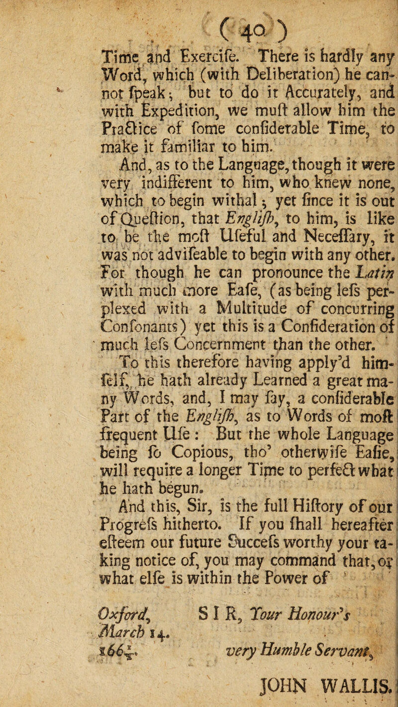 (4°) Time and Exercife. There is hardly any Word, which (with Deliberation) he can-- notfpeak*, but to do it Accurately, and with Expedition, we mufi; allow him the Pra&ice of feme confiderable Time, to make it familiar to him. And, as to the Language, though it were very indifferent to him, who knew none, which to begin withal $ yet fince it is out of Queftion, that Engiijb, to him, is like to be the moft Ufeful and Neceffary, it was not advifeable to begin with any other. For though he can pronounce the Latin with much more Eafe, (as being lefs per¬ plexed with a Multitude of concurring Confonants) yet this is a Consideration of ' much left Concernment than the other. To this therefore having apply’d him- ielf, he hath already Learned a great ma¬ ny Words, and, I may fay, a confiderable Part of the EnglijB^ as to Words of moft frequent life : But the whole Language being fo Copious, tho5 otherwife Eafie, will require a longer Time to perfeQ what1 he hath begun. And this, Sir, is the full Hiftory of our Progréfs hitherto. If you fhall hereafter effeem our future Succefs worthy your ta- i king notice of, you may command that,©;’ what elfe is within the Power of Oxford.\ SIR, Tour Honour's March 14. $ very Humble Servant3 ‘ • '«C I r' ' ' * t ' l - • JOHN WALLIS. 1 < \ * \ * ' *