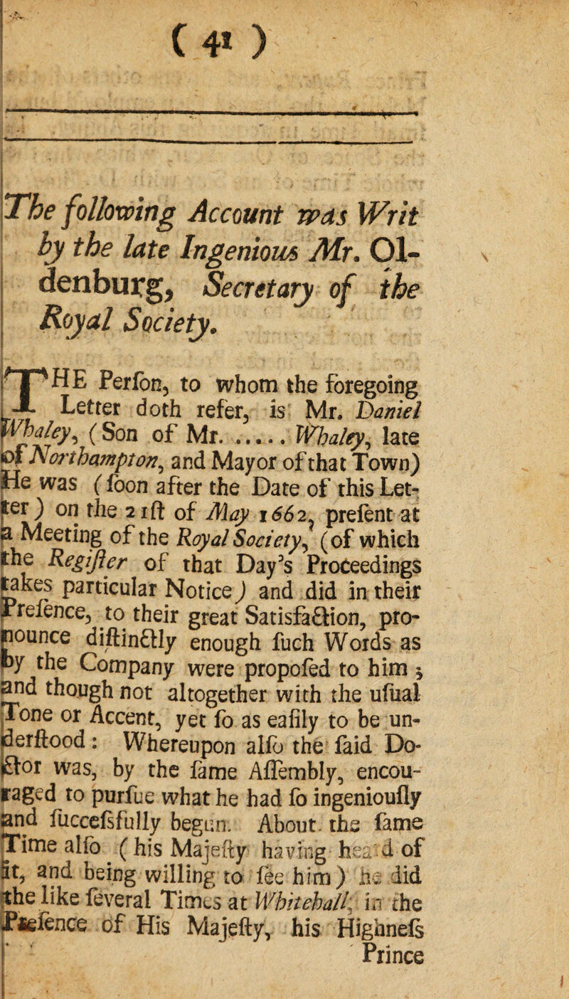 (40 The following Account was Writ by the late Ingenious Mr. Ol¬ denburg, Secretary of the ; Royal Society. THE Perfon, to whom the foregoing Letter doth refer, is Mr. Daniel WMey, ( Son of Mr.Whaley, late oi Aoi'tbampton, and Mayor of that Town) He was ( foon after the Date of this Let¬ ter) on the 21 ft of May 1662. prêtent at a Meeting of the Royal Society, (of which the Regijler of that Day's Proceedings takes particular Notice) and did in their Pretence, to their great Satisfaction, pro¬ pounce diftinCtly enough fuch Words as py the Company were propofed to him $ and though not altogether with the ufual Tone or Accent, yet fo as eafily to be un¬ der flood : Whereupon alte the faid Do¬ ctor was, by the fame Aflembly, encou¬ raged to purfue what he had fo ingenioufiy and iuccefsfully begun. About the fame Time alfo . ( his Majefty having hea'd of St, and being willing to tee him) he did ghe like feveral Times at Whitehallf in the Potence of His Majefty, his Highnefs Prince