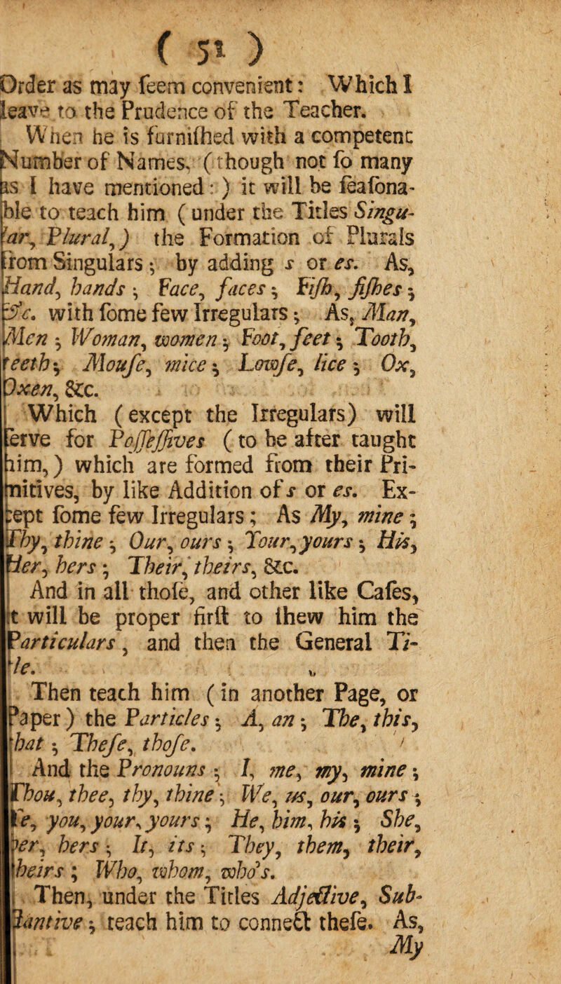 ( 5» ) P. Order as may feem convenient : Which I leave to the Prudence of the Teacher. When he is furnifhed with a competent: Slumber of Names, ( though not fo many is l have mentioned : ) it will be fèalôna- ble to teach him ( under the Titles Singu- !ar^ Plural, ) the Formation of Plurals rom Singulars *, by adding s or es. As, Handy hands -, Face, faces $ Fijh, fifhes $ with fome few Irregulars ^ As, Man, Men *, Woman, women -y Footy feet Toothy yeeth‘y Moufe^ mice * LowfCy lice 5 Ox y ~xeny die. Which (except the Irregulars) will ërve for PajTeffives ( to be after taught aim,) which are formed from their Pri~ ■nitives, by like Addition of s or es. Ex- :ept fome few Irregulars ; As Myy mine ; Thy y thine y Our y ours , Tourryours -, fier y hers y Their y theirs y die. And in all thole, and other like Cales, t will be proper firft to ihew him the particulars, and then the General Ti¬ de. Then teach him ( in another Page, or Paper ) the Particles -, Ay an *, They this, bat -y Thefey thofe. ‘ > And the Pronouns • /, me, my y mine \ jThou y theey thy y thine \ We y us y our y ours ^ IV, yoUy your\ yours \ He y him, his * Shey wy hers • /r, its v They, them^ their, heirs ; Who, whom, who's. Then, under the Titles Adje€ivey Sub- Ttmive \ teach him to connect thefe. As, f ' . . My