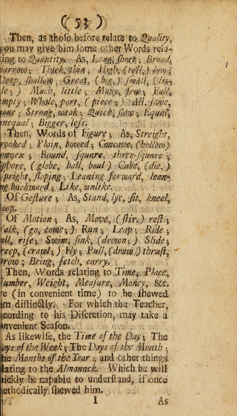 Then, as thofe before relate to Quality, you may give him lome other Words rela¬ ting to Quantity^ As, Long, fhort ; Bread*, Mr row -, Thick* -i bin -, dhg \\ ( toll, ) fyiv f Oeep, fijalloiv x Great, (big,) JmMli Cffa \le, ) Much, little-, Mupy^ \ 'mpty • Whole,part, ( piece %) Ail, jme, yone -, Strong, *, èfiick, /low $ Equal, unequal-, Bigger, Then, Words of F#iwv « As, Streighty rpoked- Thirty bowed -, Concave, (hollom) onyex j Rounds fquare, three fquare -, phere, f globg, ball, b&ul ) Cube, (die, ^ ipnght, Jloping \ Leaning forward, lean* ig backward -, unlike. Of Geflure * As, Stand, lye, jfo, kneel, Mp. : • r rK . Of’ Motion -, As, Move, (fllr,) ref ; ralk, (go, come-, ) Run-, heap-, Ride-, !H, rife-. Swim^ fink, (drown-, ) Slide% rep, (crawl-, j Ely -, Full, (draw)) ihruji, ?row ; Bring, fetch, w/'/'j. t Then, Words relating to P/^, lumber. Weight, Me a jure. Money, &ca 'e (in convenient time) to be fhewed fm diftinâly. For which the Teacher, tovenient Seafoo... v. .. „ As likewife, the T/Væ* 0/rfe The tfyx 0/ç The D^yr <?/ /:fc .Month -, he Months of the Tear -, and other things lating to the Almanack, Which he will lickly be capable to underhand, if once methodically (hewed hinm