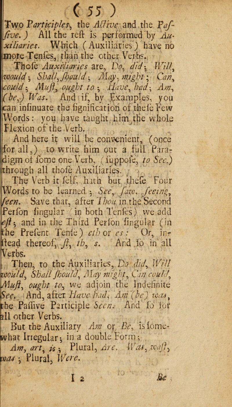 Two 'Participles, the AÏÏive and the Taf five.) All the reft is performed by Au¬ xiliaries. Which (Auxiliaries) have no .more Tenfes, than the other Verbs. Thofe Auxiliaries are, Do, did\ Will, would^ Shall\ fi}ould -, May, might ; Can, could * Muff, ought to *, Have, had ; Am, {be,) Was. And if!, by Examples, you )can infinuate the lignification of thelèFew Words : you have taught him the whole Flexion of the Verb. And here it will be convenient, (once for all,) to write him out a full Para¬ digm ot fome one Verb, (fuppoie, to See) [through all thofe Auxiliaries. The Verb it felf, hath but thefe Four Words to be learned ^ See, fern, feeing, fecn. Save that, after Thou in the Second Perfon lingular ( in both Tenfes ) we add €fts and in the Third Perlon fingular (in Ibe Prefent Tenle) eth or es: Or, inr Head thereof ft, th, s. And fc in all Verbs. » Then, to the Auxiliaries, Do did, Will would, Shall fhould, May might, Can could, Muff, ought to, we adjoin the Indefinite See. And, after Have had, Am (he) w<u} the Paffive Participle Seen. And la for all other Verbs. But the Auxiliary Am or Be, isiome- what Irregular*, in a double Form ^ j Am, art, ü \ Plural, Are. Wa*',.waft> was •, Plural, Were.