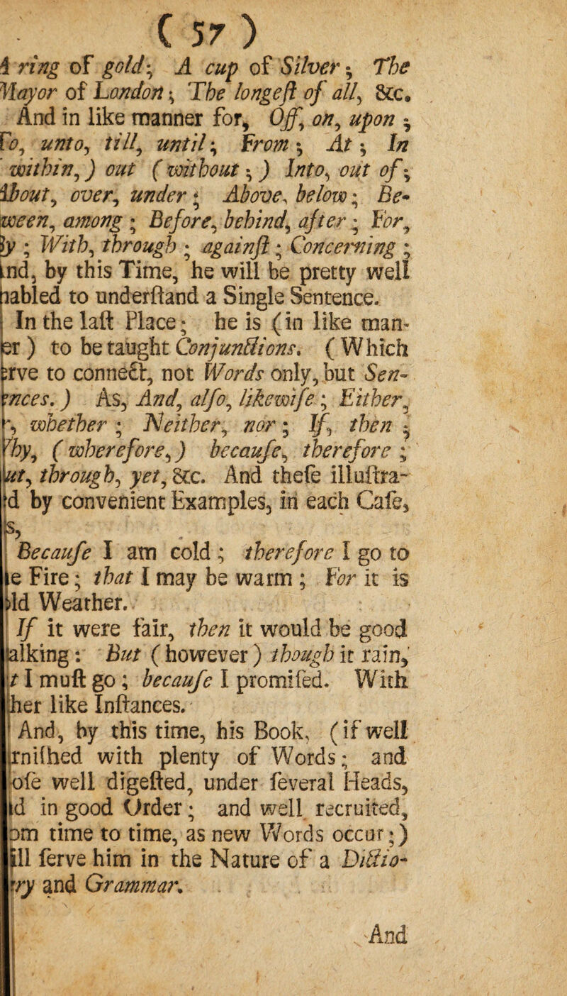 i ring of gold, A cup of Silver -, The Mayor of London ; The longeft of all\ &c. And in like manner for, Off.\ on, upon * Vo unto, till, until ; From -, At -, In within, ) out ( without -, ) Into, out of * ibout, over, under ; Above\ ; Be* ween, among ; Before, behind, after • For, ]y ; PF/Vb, through ; againft ; Conceiving ; Lnd, by this Time, he will be pretty well cabled to underftand a Single Sentence. In the laft Place; he is (in like man- er ) to be taught Conjunctions, ( Which ;rve to conneft, not Words only, but Sen* wees. ) As3 And, alfo, like wife ; Either' ^ whether ; Neither, nor ; If then * Yhy, (wherefore,) becaufe, therefore; b/, through, yet, 8cc. And thefe illuftra- >d by convenient Examples, in each Cafe, ! % . Becaufe I am cold ; therefore l go to le Fire ; that I may be warm ; For it is M Weather. If it were fair, then it would be good talking : But ( however ) though it rain, 11 mu ft go ; becaufe I promifed. With her like Inftances. And, by this time, his Book, (if well rndhed with plenty of Words; and pfe well digefted, under feveral Heads, id in good Urder ; and well recruited, □m time to time, as new Words occur;) til ferve him in the Nature of a Ditiio- try and Grammar. And