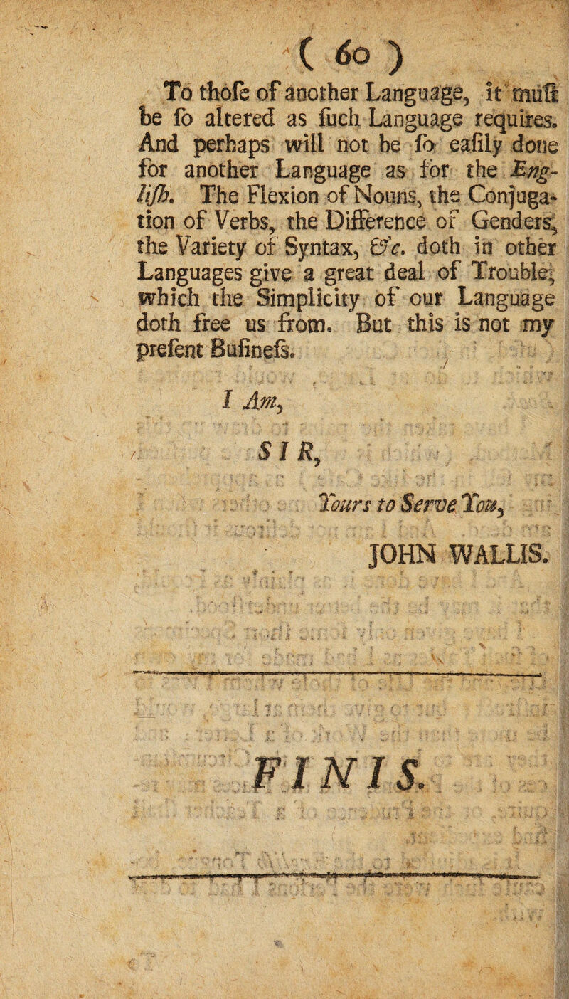 To thofe of another Language, it muft be fo altered as fuch Language requires. And perhaps will not be fo eafily done for another Language as for the TEng- lijh. The Flexion of Nouns, the Conjuga¬ tion of Verbs, the Difference of Genders, the Variety of Syntax, Èfk. doth in other Languages give a great deal of Trouble^ which the Simplicity of our Language doth free us from. But this is not my prefent Bufinefs. I SIR, Tours to Serve Tou.3 JOHN WALLIS. FINIS.