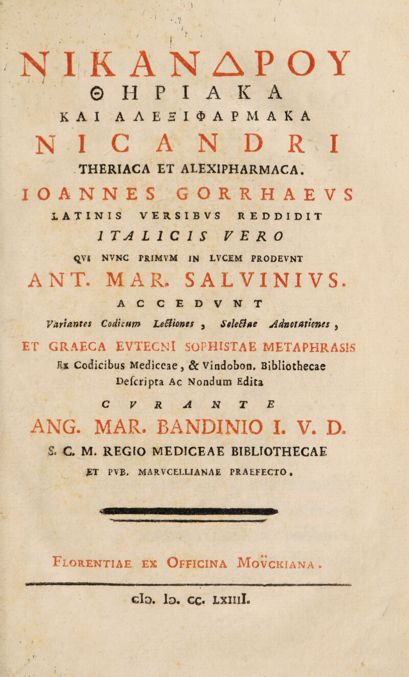 ΝIΚΑΝΔΡΟΥ © Η Ρ I A Κ A ΚΑΙ A Λ Ε ΞΙ ΦΑΡΜΑΚΑ NICANDRI . THERIACA ET ALEXIPHARMACA. IOANNES GORRHAEVS LATINIS VERSIBVS REDDIDIT ITALICIS FERO ςνί NVNC PRIMVM IN LVCEM PRODEVNT ANT. MAR. S ALVINI VS. AC CEDVNT Variantes Codicum LeBioncs , ieleiiae Adnctatitnts } ET GRAECA EVTECNl SOPHISTAE METAPHRAS1S Hx. Codicibus Mediceae, & vindobon. Bibliothecae Deferìpta Ac Nondum Edita C V R A N T E ANG. MAR. BANDINIO I. V. D. S, C. M. REGIO MEDICEAE BIBLIOTHECAE £ T PVB. MARVCELLIANAE PRAEFECTO, Florentiae ex Officina Movckiana . eia. Id. cc. lxiiiL