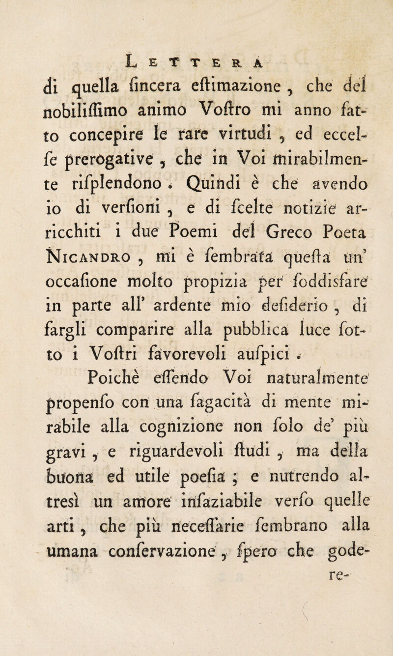 di quella lineerà eftimazione , che del nobiliifimo animo Voftro mi anno fat¬ to concepire le rare virtudi , ed eccel- fe prerogative , che in Voi mirabilmen¬ te rifplendono. Quindi è che avendo io di verfioni * e di feelte notizie ar¬ ricchiti i due Poemi del Greco Poeta Nicandro , mi è Sembrata quella un5 occalione molto propizia per Soddisfare' in parte all’ ardente mio defiderio , di fargli comparire alla pubblica luce fol¬ to i Volt ri favorevoli aufpiei . Poiché eiSendo Voi naturalmente propenfo con una fagacità di mente mi¬ rabile alla cognizione non folo de’ più gravi, e riguardevoli fìudi , ma della buona ed utile poefia ; e nutrendo al¬ tresì un amore insaziabile verfo quelle arti, che più neceflarie Sembrano alla umana conServazione , fpero che gode-