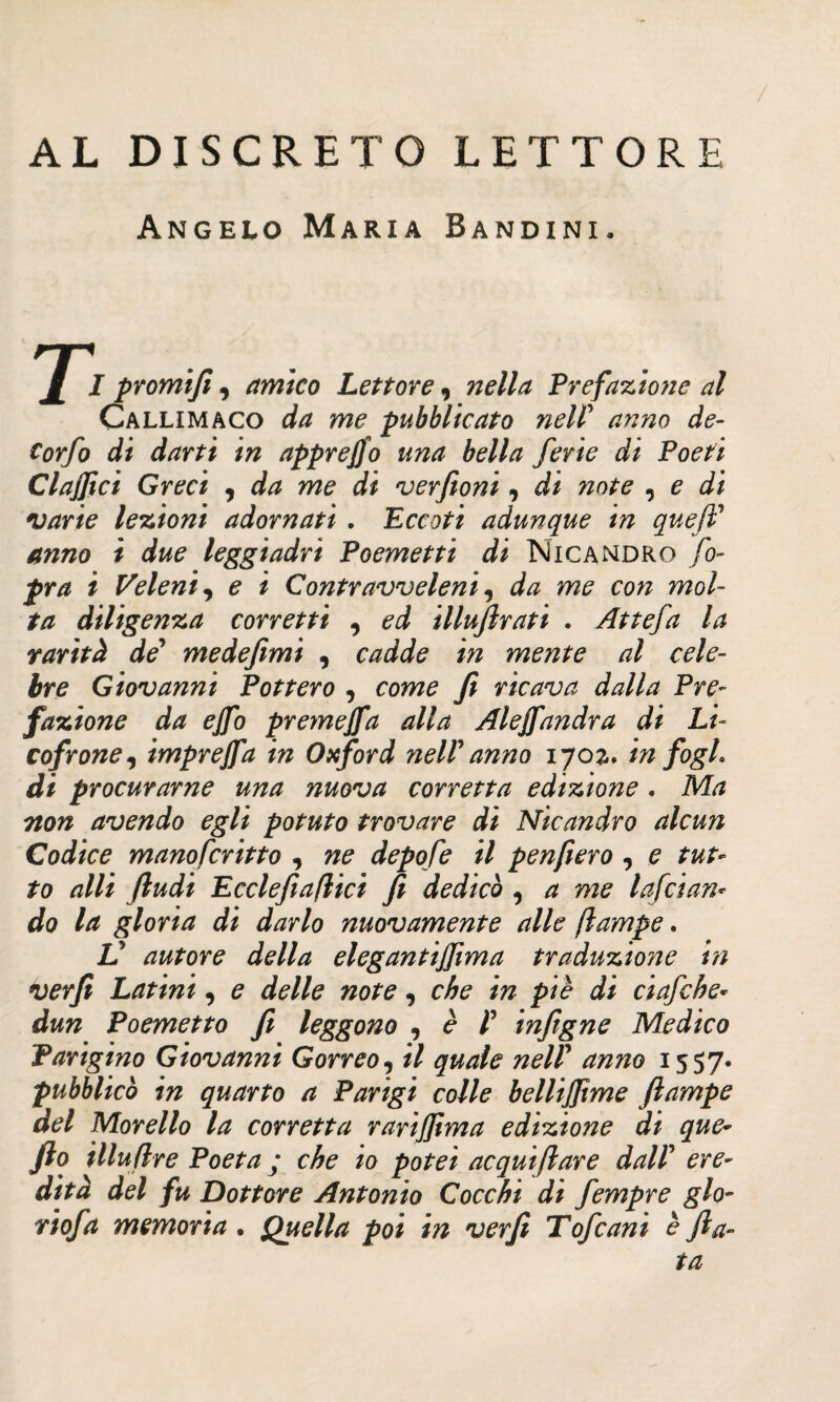 AL DISCRETO LETTORE Angelo Maria Bandini. 1 I promifi, amico Lettore , nella Prefazione al Callimaco da me pubblicato nell’ anno de- Corfo di darti in apprefio una bella ferie di Poeti Clafici Greci , da me di verfioni, di note , e di varie lezioni adornati . Eccoti adunque in quefi’ leggiadri Poemetti di Nicandro fo- fra i Veleni, £ / Contravveleni, me cw wo/- /■/7 diligenza corretti , illufirati . Attefa la rarità de’ medefimì , c/zdd? /V? mente al cele¬ bre Giovanni Pottero , cora? fi ricava dalla Pre¬ fazione da ejfo premejfa alla Ale fiandra di Li- cofrone, imprefia in Oxford nelVanno \ηο%. in fogL di procurarne una nuova corretta edizione . Ma non avendo egli potuto trovare di Nicandro alcun Codice manofcritto , 77? depofe il penfiero , e tut¬ to alli fludi Ecclefìattici fi dedicò , ^ Iafeian¬ dò la gloria di darlo nuovamente alle ftampe. V autore della elegantifiima traduzione in verfi Latini, e delle note, che in piè di ciafche* dun Poemetto fi leggono , è Γ infigne Medico Parigino Giovanni Gorreo, il quale nelP anno 1557· pubblicò in quarto a Parigi colle bellifiìme ftampe del Morello la corretta rarijjima edizione di que- fio illuftre Poeta ; che io potei acquiftare dalP ere¬ dità del fu Dottore Antonio Cocchi di fempre glo¬ ri of a memoria. Quella poi in verfi Tofcani è fia¬ ta