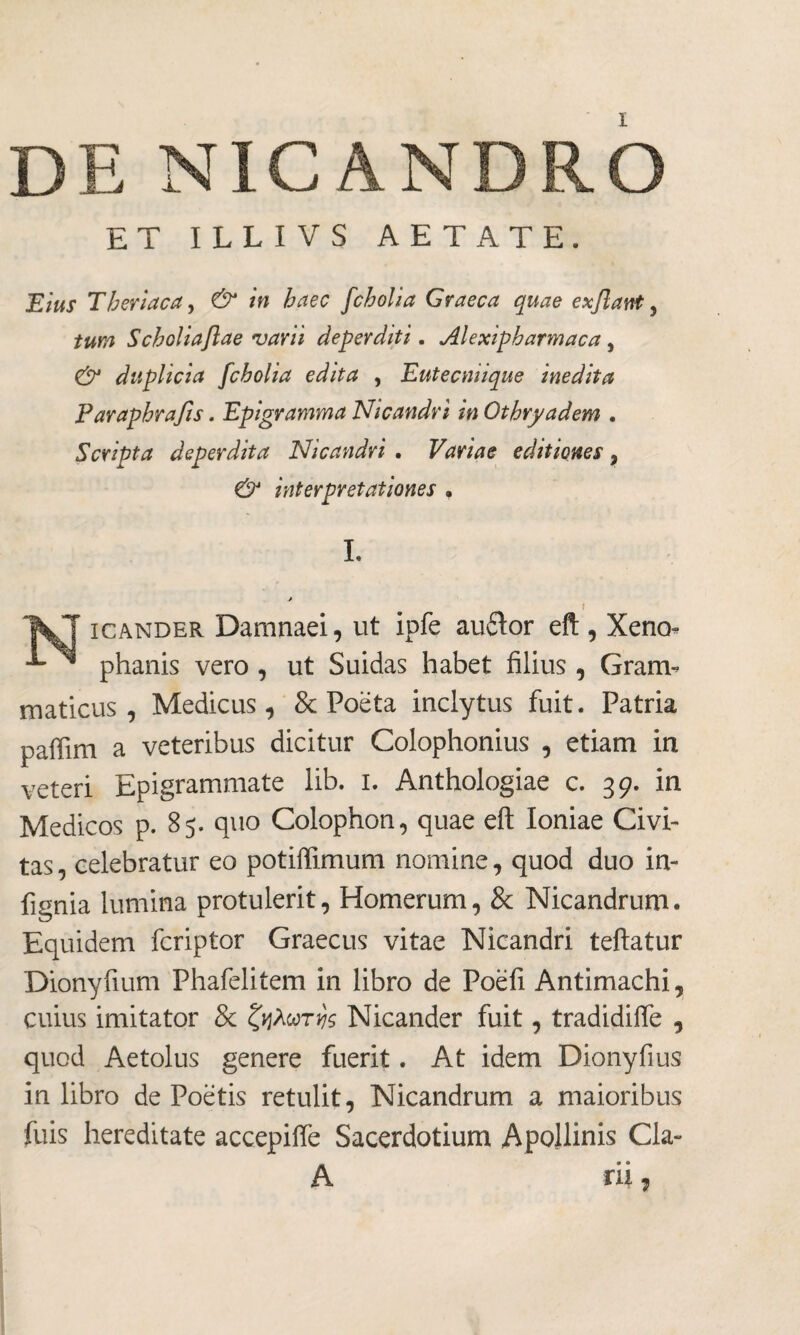 DE NICANDRO ET ILLI VS AETATE. Eius Tberiaca, & in haec fcholia Graeca quae exflant, tum Scholiaftae varii deperditi. Alexipharmaca, & duplicia fcholia edita , Eutecniique inedita Paraphrafis. Epigramma Nicandri m Othryadem . Scripta deperdita Nicandri . Variae editiones, & interpretationes · I. f Ί&ΤΓ icander Damnaei, ut ipfe audior eft , Xeno- ™ phanis vero , ut Suidas habet filius, Gram¬ maticus , Medicus, & Poeta inclytus fuit. Patria paffim a veteribus dicitur Colophonius , etiam in veteri Epigrammate lib. i. Anthologiae c. 39. in Medicos p. 85. quo Colophon, quae eft Ioniae Civi¬ tas , celebratur eo potiffimum nomine, quod duo in- fignia lumina protulerit, Homerum, & Nicandrum. Equidem fcriptor Graecus vitae Nicandri teftatur Dionyfium Phafelitem in libro de Poèfi Antimachi, cuius imitator & ζηλωτής Nicander fuit, tradidifle , quod Aetolus genere fuerit. At idem Dionyfius in libro de Poetis retulit, Nicandrum a maioribus fuis hereditate accepiffe Sacerdotium Apollinis Cia- A rii,