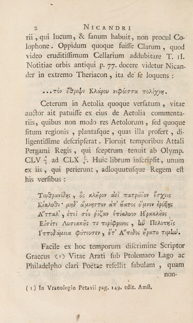 rii , qui lucum , & fanum habuit , non procul Co¬ lophone . Oppidum quoque fuifie Clarum, quod video eruditiffimum Cellarium addubitare T. ii. Notitiae orbis antiqui p. 77. docere videtur Nican¬ der in extremo Theriacon , ita de' fe loquens : • «. τον εΒ'ρεφε KAάρον vi$ierroc πολίχνη. Ceterum in Aetolia quoque verfatum , vitae aucter ait patuifle ex eius de Aetolia commenta¬ riis, quibus non modo res Aetolorum, fed quoque fitum regionis , plantafque , quas illa profert , di- ligentiffime defcripferat, Floruit temporibus Attali Pergami Regis , qui fceptrum tenuit ab Olymp. CLV q ad CLX Huic librum infcripfrt, unum ex iis , qui perierunt , adloquutufque Regem eft his verfibus ; Tευ&ρχνφής , ος κ λήρον dei 7τχτρωϊον Β<τχεις K A Aite * pjF ocfJLvyjTTQV aV holtos ν'μνον ερνξ^ς 2Υτταλ\ eireì reo ρ ίζαν ετεχ,λυον Η'ρχκλίίος < JLlréri Αυπακης re περίφρονος , lw Ώελοπν,ϊς Γττιrofrocpieicc (pórevrev 5 or A te te riparo τιμίυί. Facile ex hoc temporum difcrimine Scriptor Graecus CO Vitae Arati fub Ptolemaeo Lago ac Philadelpho clari Poetae refellit fabulam 7 quam , non- \ ( i ) In Vranologio Fetavii pag, 1491 edit, Amft. #