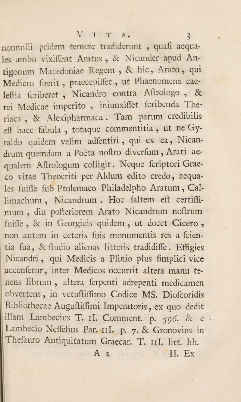 nonnulli pridem temere tradiderunt , quali aequa¬ les ambo vixiffent Aratus , & Nicander apud An¬ tigonum Macedoniae Regem , 8c hic, Arato , qui Medicus fuerit, praecepiftet, ut Phaenomena cae- leftia fcriberet , Nicandro contra Aftrologo , & rei Medicae imperito , iniunxiffet fcribenda The- riaca , & Alexipharmaca. Tam parum credibilis eft haec fabula , totaque commentitia , ut ne Gy- raldo quidem velim adfentiri , qui ex ea, Nican¬ drum quemdam a Poeta noftro diverfum, Arati ae¬ qualem Aftrologum colligit. Neque fcriptori Grae¬ co vitae Theocriti per Aldum edito credo, aequa¬ les fuiffe fub Ptolemaeo Philadelpho Aratum, Cal¬ limachum , Nicandrum . Hoc faltem eft certiffi- mum , diu pofteriorem Arato Nicandrum noftrum fuiffe , & in Georgicis quidem , ut docet Cicero 9 non autem in ceteris fuis monumentis res a fcien- tia fua, & Audio alienas litteris tradidiffe. Effigies Nicandri, qui Medicis a Plinio plus fimplici vice accenfetur, inter Medicos occurrit altera manu te¬ nens librum , altera ferpenti adrepenti medicamen obvertens, in vetuftiffimo Codice MS. Diofcoridis Bibliothecae Auguftiffimi Imperatoris, ex quo dedit illam Lambecius T. ii. Comment. p. 59^. & e - Lambecio Neffelius Par. 11I. p. 7. & Gronovius in Thefauro Antiquitatum Graecar. T. 11L litt. hh. A z IL Ex
