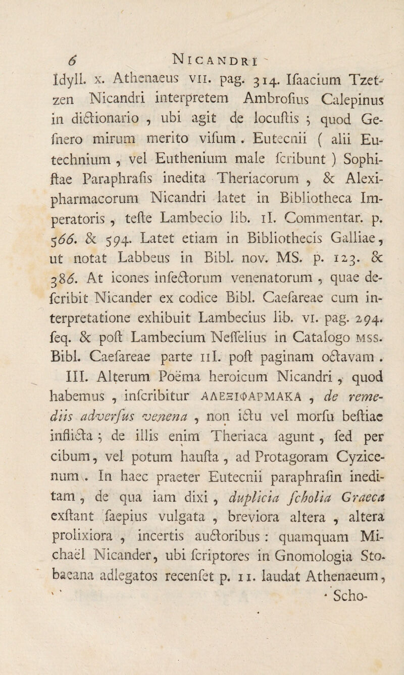 IdylL x. Athenaeos vii. pag. 314. Ifaacium Tzet- zen Nicandri interpretem Ambrofms Calepinus in dizionario , ubi agit de locuftis ; quod Ge- ihero mirum merito vifum . Eutecnii ( alii Eu- technium , vel Euthenium male fcribunt ) Sophi- ftae Paraphrafis inedita Theriacorum , & Alexi- pharmacorum Nicandri latet in Bibliotheca Im¬ peratoris , teite Lambecio lib. iL Commentar, p. 566. & 594. Latet etiam in Bibliothecis Galliae, ut notat Labbeus in Bibi. nov. MS. p. 123. & 38 6. At icones infeZorum venenatorum , quae de- fcribit Nicander ex codice Bibi. Caefareae cum in¬ terpretatione exhibuit Lambecius lib. vi. pag. 294. feq. & polì Lambecium Neffelius in Catalogo mss. Bibi. Caefareae parte ni. poft paginam oZavam . III. Alterum Poema heroicum Nicandri ,· quod habemus , infcribitur ΛΑΕΗΙΦΑρμακΑ , de reme- diis adverfus venena , non iZu vel morfu beftiae infliZa \ de illis enim Theriaca agunt, fed per cibum, vel potum liaufta , ad Protagoram Cyzice¬ num,. In haec praeter Eutecnii paraphraiin inedi¬ tam , de qua iam dixi , duplicia fcholia Graeca exftant faepius vulgata , breviora altera , altera prolixiora , incertis auZoribus : quamquam Mi¬ chael Nicander, ubi fcriptores in Gnomologia Sto* baeana adlegatos recenfet p. n. laudat Athenaeum, ' ' * Scho-