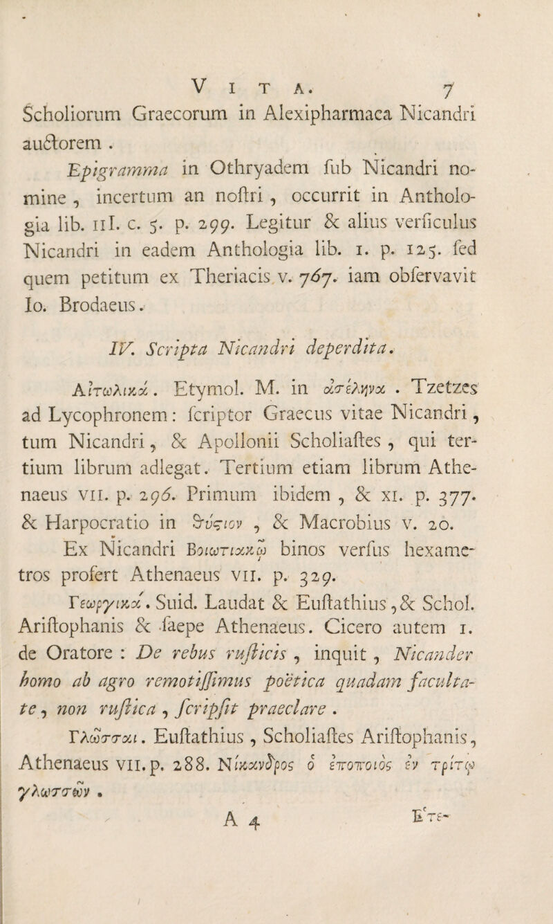 Scholiorum Graecorum in Alexipharmaca Nicandri audtorem . Epigramma in Othryadem fub Nicandri no¬ mine , incertum an noftri, occurrit in Antholo- gia lib. πI. c. 5. p. 299. Legitur & alius verficulus Nicandri in eadem Anthologia lib. 1. p. 125. fed quem petitum ex Theriacis v. η6η. iam obfervavit Io. Brodaeus. IV Scripta Nicandri deperdita. Aίτωλικοί. Etyrnol. M. in ά<τίλψχ . Tzetzes ad Lycophronem : fcriptor Graecus vitae Nicandri, tum Nicandri, & Apollonii Scholiaftes , qui ter¬ tium librum adlegat. Tertium etiam librum Athe¬ naeus vii. p. 29Ó. Primum ibidem , & xi. p. 377. & Harpocratio in ζτύςιον , & Macrobius v. 20. Ex Nicandri Βοιωτιχκω binos verfus hexame¬ tros profert Athenaeus vir. p. 329. Τεωργιχ,χ· Suid. Laudat & Euftathius Schol. Ariftophanis & faepe Athenaeus. Cicero autem 1. de Oratore : De rebus rufticis , inquit , Nicander homo ab agro remotiffimus poetica quadam faculta¬ te , non ruftica , fcripfit praeclare . ΤλωττΛί. Euilathius , Scholiaftes Ariftophanis, Athenaeus vil.p, 288. Nίκχν^ρος ο ενοποιός- h τρίτφ γλωττών · A4 L T8-·