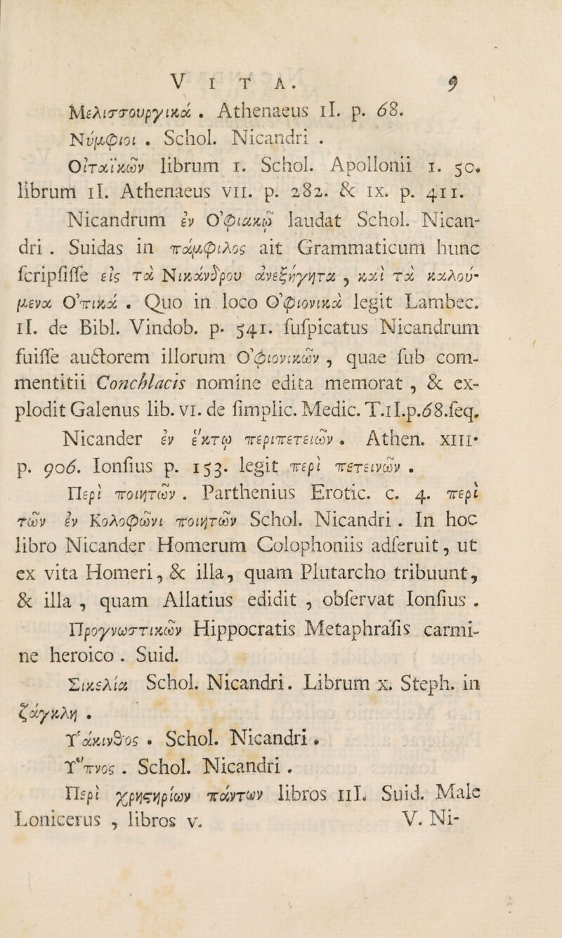 Μελιστουργικοί . Athenaeus il. p. 68. Νυμφίοι . Schol. Nicandri . ΟΙτχϊχών librum i. Schol. Apollonii i. 50. librum ii. Athenaeus vn. p. 282. & ix. p. 411. Nicandrum ev Ο'φιακρ laudat Schol. Nican¬ dri . Suidas in πάμφιλος ait Grammaticum hunc icripfifTe eis τχ Nwxvfyov ανεξήγητα , κχί τχ ν.χλού- μενχ Ο. Quo in loco Ο'φιονιαχ legit Lambec. il. de Bibi. Vindob. p. 541. fufpicatus Nicandrum fuiffe auóìorem illorum Ο'φιονιχων , quae fub com¬ mentitii Conchlacis nomine edita memorat , & ex¬ plodit Galenus lib. vi. de fimplic. Medie. T.il.p.<58.feq. Nicander ev exrco περιπετειών . Athen. XIII· p. goó. Ionfius p. 153. legit irepl πετεινών . Περί ποιητών . Parthenius Erode, c. 4. repi των ev Κολοφωνι ποιητών Schol. Nicandri . In hoc libro Nicander Homerum Colophoniis adferuit, ut ex vita Homeri, & illa, quam Plutarcho tribuunt, & illa , quam Allatius edidit , obfervat Ionfius » Ώρογνωττικων Hippocratis Metaphrafis carmi¬ ne heroico . Suid. Σιχβλίχ Schol. Nicandri. Librum x* Steph. in ζχγζλη . TfoMiy&os · Schol. Nicandri . Υπνος. Schol. Nicandri. rifpi γρηςηρίων πάντων libros πL Suid. Male Lonicerus , libros v. V. Ni-