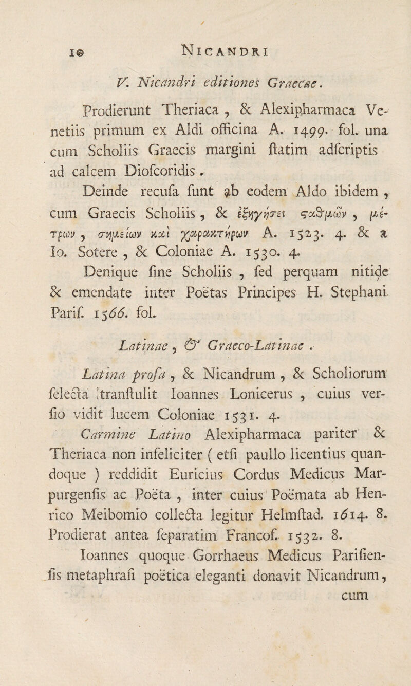 V. Nicandri editiones Graecae. Prodierunt Theriaca , & Alexipharmaca Ve¬ ne tiis primum ex Aldi officina A. 1499* foL una cum Scholiis Graecis margini ftatim adfcriptis ad calcem Diofcoridis . Deinde recufa funt $b eodem Aldo ibidem , cum Graecis Scholiis, & Ιξηγητει ςα,ΰμων 5 μέ¬ τρων 5 σΊήρΜίων noti ^cipctttryjpuv A. 1523. 4. & a io. Sotere , 8c Coloniae A. 1530. 4. Denique fine Scholiis , fed perquam nitide Se emendate inter Poetas Principes H. Stephani Parili 1566. fol. Latinae , Grue co-Latin ac .· Latina profa , & Nicandrum , & Scholiorum felceta [tranftulit Ioannes Lonicerus , cuius ver- fio vidit lucem Coloniae 1531. 4* Carmine Latino Alexipharmaca pariter Se Theriaca non infeliciter ( etfi panilo licentius quan¬ doque ) reddidit Euricius Cordus Medicus Mar- purgenfis ac Poeta , inter cuius Poemata ab Hen- rico Meibomio colledla legitur Helmftad. 1Ó14. 8. Prodierat antea feparatim Francofi 1532. 8. Ioannes quoque Gorrhaeus Medicus Parifien- fis metaphrafi poetica eleganti donavit Nicandrum, cum