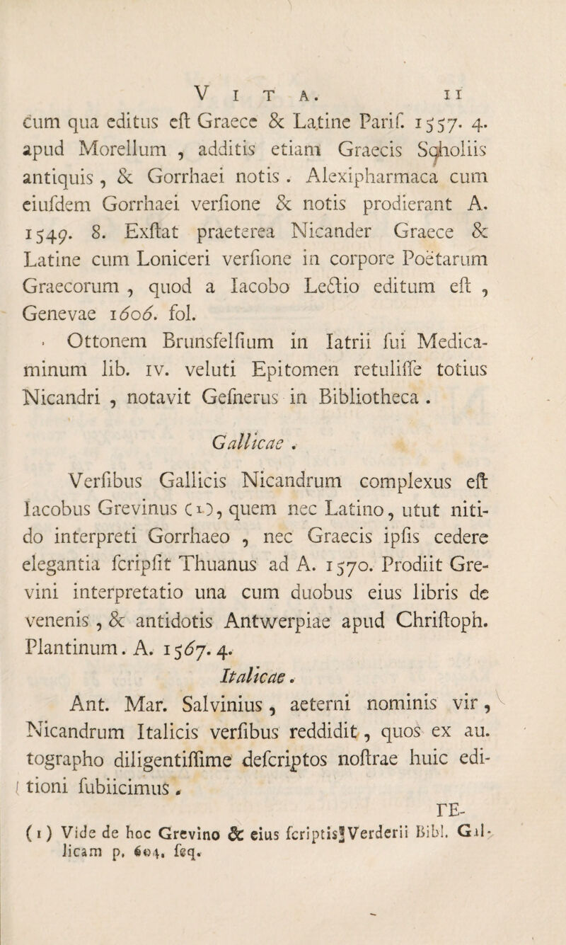 cum qua editus eft Graece & Latine Parii. 1557. 4. apud Morellum , additis etiam Graecis Sgholiis antiquis , & Gorrhaei notis . Alexipharmaca cum eiufdem Gorrhaei verfione & notis prodierant A. 1549. 8. Exftat praeterea Nicander Graece & Latine cum Loniceri verfione in corpore Poetarum Graecorum , quod a Iacobo Leftio editum eft , Genevae 1606. fol. . Ottonem Brunsfelfium in latrii fui Medica¬ minum lib. iv. veluti Epitomen retuliffe totius Nicandri , notavit Gefnerus in Bibliotheca . Gallicae . Verfibus Gallicis Nicandrum complexus eft Iacobus Grevinus CO, quem nec Latino, utut niti¬ do interpreti Gorrhaeo , nec Graecis ipfis cedere elegantia fcripfit Thuanus ad A. 1570. Prodiit Gre- vini interpretatio una cum duobus eius libris de venenis , & antidotis Antwerpiae apud Chriftoph. Plantinum.A. 15Ó7. 4. Italicae . Ant. Mar. Salvinius, aeterni nominis vir, Nicandrum Italicis verfibus reddidit, quos ex au. tographo diligentiffime defcriptos noftrae huic edi- l tioni fubiicimus . ΓΕ- (1) Vide de hoc Grevino dc eius fcriptisjVerderii Bibi. Gd* Jicam p, é©4, feq.