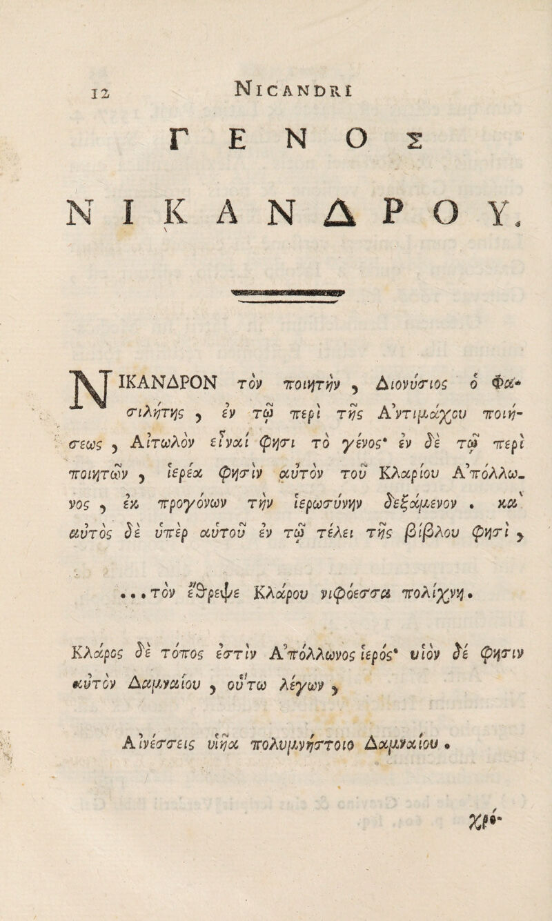 ΓΕΝΟΣ N I K A N Δ P Ο Y. \ N ΙΚΑΝΔΡΟΝ τον ποιητην y Αιονύτιος ο Φΰί* τιλητης ? h τω περί της A'ντιμκχον ποιη- σεως y Αιτωλόν eìvoci φητι το γένος* ίν Se τω περί ποιητών 5 ϊερεχ φητϊν αυτόν του Κλαριού Απόλλω¬ νος ^ προγόνων την ϊερωτύνην $εξάμενον . κα αυτός Se υπέρ αν του εν τω τελεί της βίβλον φητί y «••τον ί&ρεψε Κλάρου νιφόεττα πολίχνη. Υ,λάρος Se τόπος εττιν Α πόλλωνος ιερός* νΐόν Se φητιν ®:ντον Αα\ινα\ον y οντω λίγων y AΙνεττεις vìijoc πολνμνηττοιο AxjJJxiou »··