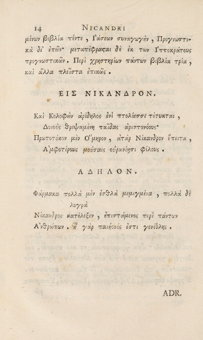 μενών βιβλία πεντε 5 ίά/τεων συναγωγήν 5 Πρόγνωση* #56 Λ’ ετών' μεταπεφροί^αι &ε εκ των ίττίΓοκρατοι/^ προγνωστικών · Περί χρηστηρίων πάντων βιβλία τρία 9 καί οίλλα κλειστά επικως . ΕΙΣ ΝίΚΑΝΔΡΟΝ. ir Καί Κολοβών api$Vj?\09 ενι πτολίεσσι! τετυκται , Δοίοι'ί 9’ρεφαμενη παΊ^ας άριστονόονς* Πρωτότοκον /χεν Ομηρόν 5 αταρ Νίκανίρον επειτα ? Αάμφοτερους μονσαις ονρανίησι φίλους » ΑΔΗΛΟΝ. Φάρμακα πολλά μεν εσΒ'λά μ.εμιγμένα 5 πολλά ίε Par/ρά Νίκαν&ρος κατελεξεν 5 Ιπιστάμενος περί πάντων Α\%ρωπων . ?; γάρ kcuvjovqs εστι γενεύλης » ADRr