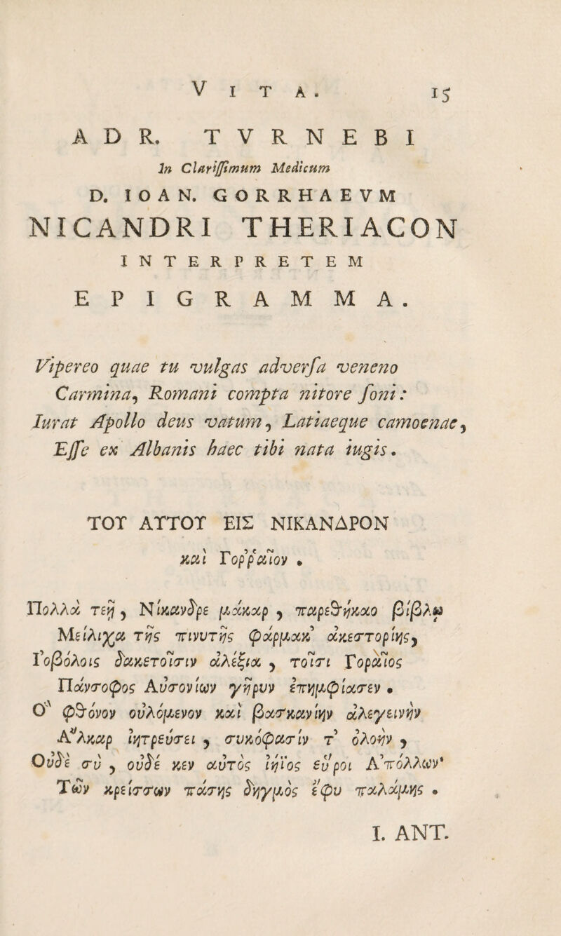 ADR. TVRNEBI ln Clariffimum Medicum D. IOAN. GORRHAE VM NICANDRI THERIACON INTERPRETEM EPIGRAMMA, Vipereo quae tu vulgas adverfa veneno Carmina, Romani compta nitore foni : Iurat Apollo deus vatum0 Latiaeque camoenae, Effe ex Albanis haec tibi nata iugis. TOT ATTOT ΕΙΣ ΝΙΚΑΝΔΡΟΝ Kui YoppaiQv » ΥΙολλχ τεή 5 Nixctvope μχαχρ 5 irupeSymo βίβλψ Με'ιλιγχ rtjs 7τηιυτης φχρμχχ χχεττορΙης} ϊοβόλοις ί'ακετοΊτιν αλεξία, ? tqÌti ΥοραΊος ΥΙάντοψος Αυτόν m γηρυν επημφίΙατεν · 0'Λ φθόνον ονλόμενον καί βχτκανιψ diλεγεινν» Aλκαρ ιητρεύτει 5 (τυκόφατίν τ όλοην ? Oyie σ-ί) ? ovdé κεν χυτός Ιηϊος ευ poi Α'πόλλων* Των κρείττΜ τάτης ^γμός εφυ παλάμης · I. ΑΝΤ.