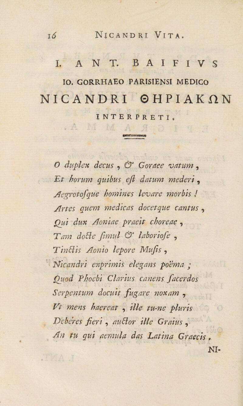 Nicandri Vita. i 6 I. A N T. B A I F I V S IO. GORRHAEO PARISIENSI MEDICO NICANDRI ΘΗΡΙΑΚΩΝ INTERPRETI, 0 duplex decus , & Gornee 'vatum , Er horum quibus efl datum mederi , Aegrotofque homines levare morbis J Artes quem medicas docetque cantus , Qui dux Aoniae praeit choreae, j Tam doBe fimul & laboriofe 9 T in ilis Aonio lepore Mufis , Nicandri exprimis elegans poema ; Quod Phoebi Clarius canens f acer dos Serpentum docuit fugare noxam , * I Vt mens haereat , ille tume pluris Deberes fieri, auHor ille Gratus, An tu qui aemula das Latina Graecis, NI-