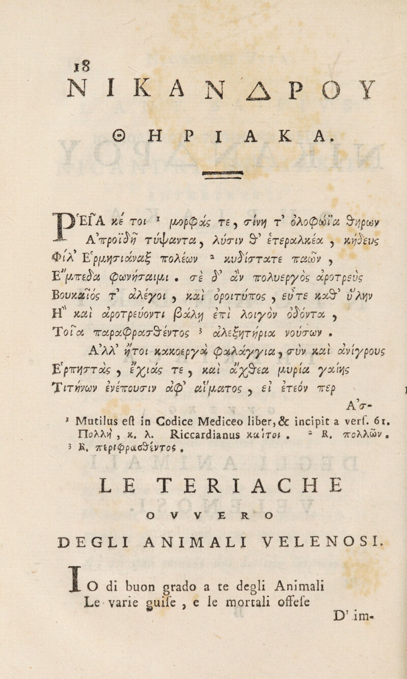 7 iS I K A N Δ P Θ Η P I A K ΈΓΑ κι toi 1 μορφχς re y crivv) τ ολοφωϊα Snipav A'ttpoì'è'y τνφαντα y λυτιν &’ ετβρχλκεχ 5 κφο'ευς Φιλ Έϊρμητιάναζ πόλεων a κν^ίςττχτε τταων 5 φωνηταιμι · erg Ε* αν τολνεργός χροτρενς Βονκχίός τ χλεγοι 5 καί οροιτνπος 5 eure κχ& J;/^v Η'' καί χροτρευοντι βχλη επί λοιγον οίοντχ y Ύοια πχρχφρχτ^τ εντός 3 αλεξητηριχ νοντων . Α’λλ’ ήτοι κχκοεργχ φχλχγγια y τνν καί χνιγρους ΐϊρτηήττχς y εγ^χς τε y καί χχβτεχ μύρια γχΐ'ής Τετάνων ενέπουτιν χφ* αίματος ? el ετεόν περ AV- 1 Mutilus eil in Codice Mediceo liber,& incipit a verf. 6i. Πολλιί , κ. A. Riccardianus κα'ιτοι . 2 R, πολλών . 3 R, ττίρί^ρασ^ίντοί 9 LE TERIACHE OVVERO DEGLI ANIMALI VELENOSE O di buon grado a te degli Animali Le varie guife , e le mortali offeie D! im-