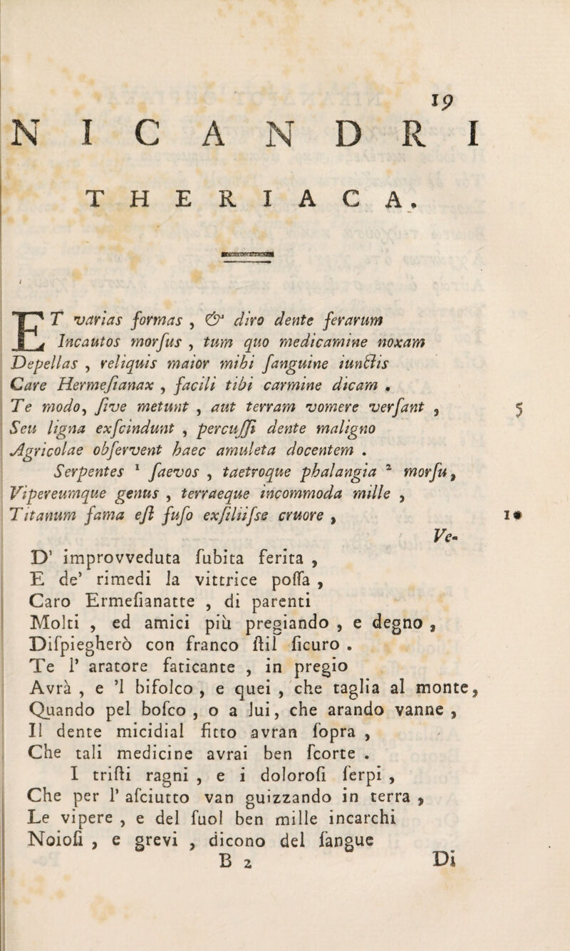 i? T H E R I A C A. i ET varias formas , & diro dente ferarum Incautos morfus , tum quo medicamine noxam Depellas , reliquis maior mihi /anguine iunffiis Care Hermefianax , facili tibi carmine dicam · Te modo, five metunt , aut terram vomere verfant , 5 Seu ligna exfcindunt , percuffi dente maligno *Agricolae ob/ervent haec amuleta docentem . Serpentes 1 /aevos , taetroque phalangia a mor/u, Vipereumque genus , terra e que incommoda mille 5 T it anum fama e fi fu/o exfilii/ss cruore , 1# Fo D’ improvveduta fubita ferita , E de’ rimedi ia vittrice polla ? Caro Ermefianatte , di parenti Molti , ed amici più pregiando , e degno , Difpiegherò con franco Rii ficuro . Te Ì’ aratore faticante , in pregio Avrà , e ’l bifolco , e quei , che taglia al monte, Quando pel bofco , o a lui, che arando vanne , Il dente micidial fitto avran fopra , Che tali medicine avrai ben fcorte . I trilli ragni , e i doloro!! ierpi , Che per P afciutto van guizzando in terra , Le vipere , e del fuol ben mille incarchi Noiofi , e grevi , dicono del fangue B 2 Di