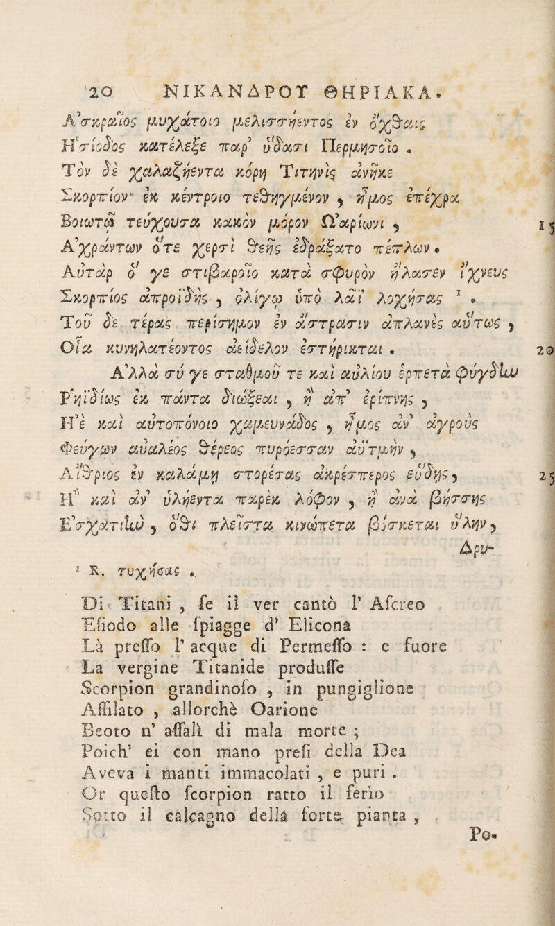Aβχραίος μι>χάτοιο μ,ελιττ^εντος h ογβαις ÌÌcrioSOs κατέλεξε παρ' vS'ocn ΠερμηποΊο e Tòy è6 χαλαζηεντα κόρη Tιτψίς avijze Σιωρτίον m κέντρο io τεόηγμένον y ιϋμος επέχρα Βοιωτω τεύχουτα κακόν μόρον Ω’αρίωνι y A’χράντων οτε χερτί όεης ε^ράξατο πέπλων · Aυτάρ ο γε ττιβαροΊο κατά τψυρόν ηλατεν ιχνευς Σκόρπιός άπροικης 5 ολίγα υπό λάΐ λοχητας 1 » Toy αε τέρας πε&ίτημον εν αττρατιν απλανές αυτως y Ο ία κννηλατέοντος άε βέλον εττγρικται - Α'λλά τν γε στάθμου τε κ%1 αυλίου ερπετά OvySLu ΫηϊόΙως εκ πάντα ^ιωξεαι 5 η απ' ερίπνν}ς 5 Η’έ και αυτοπόνοιο χα[Μννάβος 5 νμος άν αγρούς Φεύγων αύ&λέος Στέρεος πνρόετταν αν τιμήν 5 Αέριος έν χαλάμε ττορέτας άκρέτπερος ευβης 5 IτΓ καί άν υλήεντα παρέκ λόφον 5 V άνά βηττης Ε'τχατιία) 5 ο θν πλεΊπτα κινωτετα βότκεται υλψ y άρυ- 1 R. τνχ,όΰΧζ ·. DI Titani 5 fe il ver cantò Γ Aiereo Eiìodo alie fpiagge d’ Elicona Là preffo Γ acque di Permetto : e fuore La vergine Titanide produffe Scorpion grandinofo , in pungiglione Affilato , allorché Oarione Beota affali di mala morte ; Poi di’ ei con mano prefi della Dea Aveva 1 manti immacolati , e puri . Or quello feorpion ratto il feria Sotto il calcagno della forte, pianta s *5 20 25 Po-