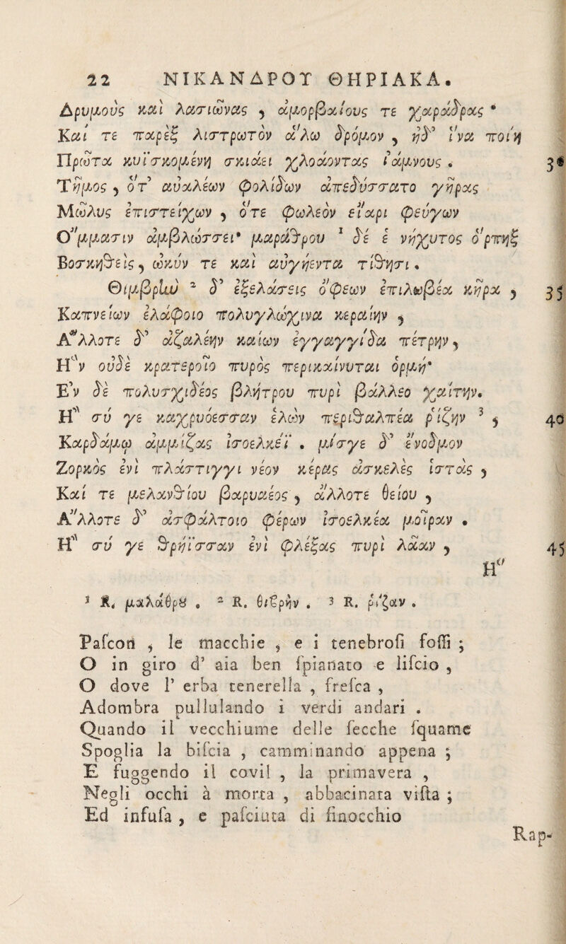 Δρυμούς xal λατιωνας 5 αμοιβαίους τε γαροί^ρχς · Καί τε τχρεξ λιττρωτον oc λω δρόμον 5 l'va ποίη ΤΙ ρωτά χυϊ τχομεννι crxiocei γλοχοντχς ίαμνούς · 3^ 5 οτ αύχλεων φολίδων χτε^ύττατο γνρχς ΊΑωλυς ετιττείγων ^ ore φοιλεον et'xpi φεύγων Ο3,μμαην άμβλωττει* μαροΆρου 1 S'é ε νύγυτος ορτηξ Βοτχνβτεϊς ^ ωχύν τε καί αύγηεντα τiSrpjn · ΘιμβρΙιυ 2 <Γ εξελχτεις όψεων hτιλωβεχ xvjpx 5 35 Κχτνείων ελχφοιο Ίΐολυγλωγινα χερα'ιψ 5 άλλοτε ^ χζαλεψ χαίων εγγαγγί^α πετρψ y H y ο vie χρατεροΊο 7τυρός περιχχίννται ορμύ* Ε’ν S'è Ίτολυτγι^εος βλάτρου τυρί βχλλεο γαίτψ, Η* σύ γε χαγρνόετταν ελών πξρ&αλπέα ρίζψ 3 ^ 4$ Κχρ$άμω άμμίζχς Ιτοελχεϊ . μίτγε à' ενού'μον Ζορχοζ εη τλαττιγγι νεον χέρας χτχελες ίττχς 5 Καί τε μελανείου βχρυαεος j άλλοτε ύείόυ , Κ'λλοτε <5° χτφχλτοιο φερων ίτοελχεα μοίραν · Η <τύ γε Srpyì'crcrxv hi φλεξχς ττυρί λχχν ? 45 η° 3 μοίλαΰρβ „ 2 R. θ/€ρ^ν . 3 R, ρ/ζαν „ g ΓΜ Τ νμος Pale ο π i le macchie * e i tenehrofi fodi ; O in giro d’ aia ben fpianato e lifclo 5 O dove Γ erba ce nere! la , frefca , Adombra pullulando ì verdi andari . Quando il vecchiume delle Pecche liquame Spoglia la bifeia , camminando appena ; E fuggendo il covi! , la primavera , Negli occhi à morta , abbacinata vìfta ; Ed infuia , e pafeiuta di finocchio