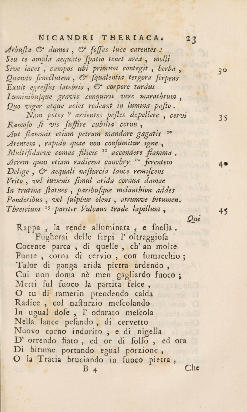 Af bufi a Ò* dumos , & f°Jfias ^uce carentes : Seu te ampla aequato [patio tenet area , molli Sive taces , campos ubi primum contegit , herba , Quando fienetiutem , [qualentia tergora ferpens Exuit egrefifius latebris , & corpore tardus Lumi ni buj que gravis conquirit vere marathrum , Quo vigor atque acies redeant in lumina pafto . Nam potes 9 ardentes peftes depellere , cervi Ramofo fi vis fuffire cubilia cornu , Aut flammis etiam petram mandare gagatis Arentem , rapido quae non confiumitur igne , Multifidaeve comas filicis 11 accendere flamma . Acrem quin etiam radicem canchry lz ferentem Delige , & aequali naflurcia lance remificens Vnto , vel iuvenis fimul arida cornua damae In trutina ftatues , panbufque melanthion addes Ponderibus , vel fiulphur olens , atrumve bitumen. Threicium 13 pariter Vulcano trade lapillum , Qui Rappa , Ia rende alluminata , e fnella . Fugherai deile ferpi Γ oìtraggiofa Cocente parca , di quelle , eh’ an molte Punte , corna di cervio , con fumacchio ; Talor di ganga arida pietra ardendo , Cui non doma nè men gagliardo fuoco ; o o * Metti fui fuoco la partita felce , O tu di ramerin prendendo calda Radice , col nailurzio mefcolando In ugual dofe , Γ odorato mefcola Nella lance pefando , di cervetto Nuovo corno indurito : e di nigella * O D’ orrendo fiato , ed or di folio , ed ora Di bitume portando egual porzione , O la Tracia bruciando in fuoco pietra , B 4 Che 3ϋ 35
