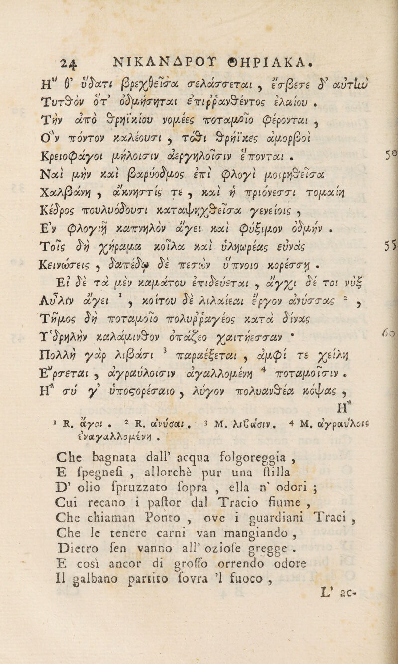 6’ vVan βρεγβεισα σελάσσεται 5 εσβεσε <J’ αυτίιν Τντ&όν οτ όνμησηται επιρραν^εντος ελαίου * Ύνν από 9‘ρηϊκίου νομεες ποταμοίο φέρονται 5 Ον πόντον καλεουσι y τό&ι Βτρηί'κες άμορβοί Κρειοφάγοι μηλοισιν άεργηλοΊσιν επονται . Νοίί μην καί βαρύθυμος επί φλογί μοιρν^είσα Χαλβάνη y ακνηστίς τε y καί ί) πριόνεσσι τομαίη Κέδρος πονλνόί'ουτι καταφηχβτεΊσα γενείοις y E’y φλογιη καπνηλον άγει καί φνξιμον ορατήν . To7s Vtj χήραμα κοίλα καί νληωρέας ευνάς Κεινωτεις y VaivéVca Ve πετάν νπνοιο κορέστη . Ε: Vi τα μεν καμάτου επινεύεται 5 αγχι Vi τοι Ανλίν άγει 1 y κοίτου Vi λιλαίεαι εργον άνότσας 2 5 Τνίμος Vvj ποταμοίο πολυρραγέος κατά Vivas T'VpqÀwv καλάμιν&ον οπάζεο γαιτύεσσαν ' ΥΙολλύ γάρ λιβάσι 5 παραεξεται y άμφί τε χείλη Ε“ρσεται y άγραόλοισιν άγαλλομενη 4 ποταμοΊσιν * Η’λ <rv y νποςορεσαιο y λόγον πολυανόεα κόφας 5 Η* I S, άγοΐ · 2 R. ctvvtì’οίί., 3 μ. λι^άΰΐν, 4 Μ» άγραύλοΜ ίναγαλλομίνη . Che bagnata dall’ acqua folgoreggia , Έ fpegneiì , allorché pur una ili Ha D’ olio fpruzzato lopra , ella n' odori ; Cui recano i pailor dal Tracio fiume , Che chiamati Ponto , ove i guardiani Traci % Che le tenere carni van mangiando , Dietro ien vanno all’ oziofe gregge . E così ancor di graffo orrendo odore II gaibaao partito fovra Ί fuoco 5 V ac-