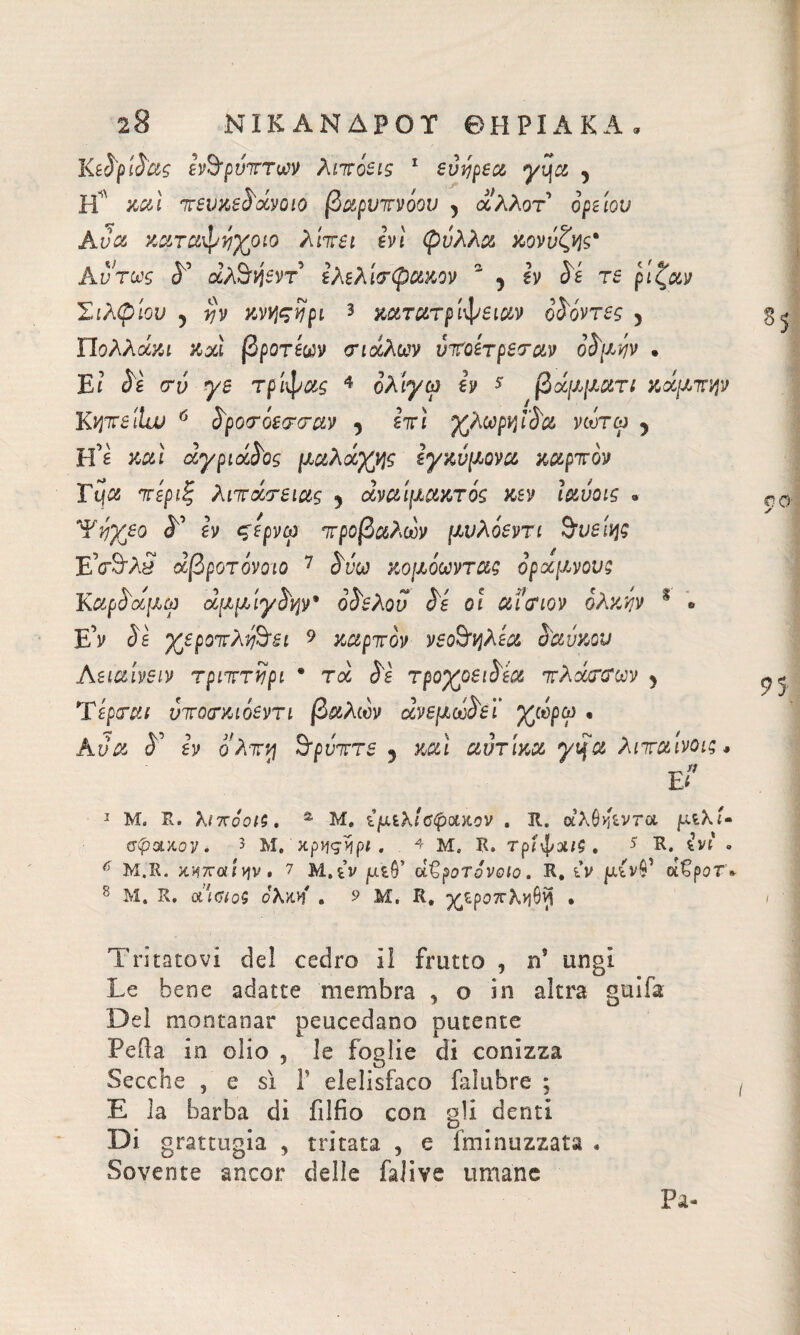 ΝΙΚΑΝΔΡΟΤ ΘΗΡΙΑΚΑ, KsSplSag εν^ρύττων λιτόεις 1 εύηρεα γχ\α , H' και τευχε^άνοιο βαρυτνόου 5 άλλο τ’ ο’ρείο^ Aya καταψί^οίο λϊτει evi φύλλα κονύζν\ς% Αντως «5° άλ^ηεντ’ ίλελίτφακον 2 5 ^ τε ρίξ'αν Σιλφίον 5 ην κνηςίρι * χατατριφειαν ο^όντες 5 Πολλών καί βροτέων οηάλων ντοετρεναν οί'μύν . Ei Sì ero γε τρίφας 4 ολίγω ίν $ βάμματι κάμτψ K^TT^iitu 6 S'povóewav 5 εττί χλωρή iSa νωτω 5 Η’ε καί αγριάαος μαλάχης εγχνμονα καρτον Tqa τίριξ λιτανείας 9 αναίμακτος κεν ιαυοις « Ύτηχεο <L ίν ςερνω τροβαλων μνλοεντι &υεΙης Εν&λί άβροτόνοιο 7 <5φ'ω κομοωντας οραμνούς ΚαρόαμίΏ άμμίγ^ψ' οό^ελου Ss οι αίτιον ολκήν % * Ε’ν 5ε χεροττλ^&εί 9 καρτον νεο&ηλεα Sa όχου Αειαίνειν τριττίίρι · τα 5ε τροχοεωέα τλάττων 5 Ύspreti ντοτκιόεντι βαλών ανεμωοεϊ χωρω « Αι/α 5’ εν ο λτν\ όρυττε 9 καί αοτικα ytja λιταίνοις* ε* 1 Μ. Ρν. λιποΰΐζ. s Μ, ί μίλι Οφακον . 31. οίλθηίντΆ μίλΐ- σφαλον. > Μ. χρηςηρι . . 4 μ. R, τρίφχ/$ . * R. . M.R. >CH7roiivjv · 7 M,tv jutO’ αζροτονοία. R, ù> jUitvS1 ofépor» 8 Μ. R, α1<?/ο$ ολ)ίΗ · ? Μ, R, ^ροττλ^θ^ · 00 95 Tritatovi de! cedro il frutto , ns ungi Le bene adatte membra , o in altra guifa Dei montanar peucedano putente Peiìa in olio , le foglie di conizza Secche 5 e sì Γ elelisfaco falubre ; E la barba di fillio con gli denti Di grattugia , tritata , e {minuzzata . Sovente ancor delle falive umane Pa-