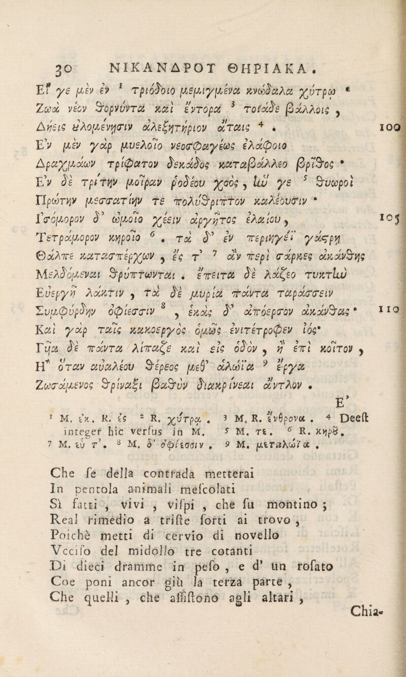 E? ye μεν b 1 τριόδοιο μεμιγμενα κνώδαλα χντρω ® Ζωά νεον 3τορννντα καί εντορα 3 rotàie βάλλοις y Δύεις άλομενησιν άλεξητύριον άταις 4 · EV μεν yàp μυελοί’o νεοσφαγεως ελάφοιο Αραχίδων τρίφατον δεκάδας καταβάλλω βρΐ9’ος · Έίν δε τριτψ μοίραν ροδίου χάος y Uu ys 5 9’voopoì ϊίρωτνμ μεσσατίψ re τολν&ριτττον καλεουσιν · Γσόμορον δ’ ώ/χο7ο άργητος ελαίου y Τετράμορον 'κηρδιο 6 . τα cT b ττεριηγεί yà^pvj θάλτε καταστερχων y τ’ 7 αν 7Γ5ρί σάρκες άκάνόης Μελδόμεναι 9τρνττωνται . ειτειτα δε λάζεο τνκτία) Evspyyj λάκτιν y τά δε μνοία ττάντα ταράσσειν Συμφύρδψ οφίεσσιν 8 ? ίκάς δ' άτόερσον άκάν9ταςβ Κ^ί yàp ταίς κακοεργ ός όμως ενιτετροφεν Ιός· Fifa όε ιταντα / λιτταςε και εις oùov y yj ετι κοιτον y FT όταν αναλεου ΐδερεος μεδ άλω ία 9 έργα Ζωσάμενος όρίναξι βα&νν διακρίνεαι άντλον · 1 Μ. ù. Κ. ζζ 2.Re χύτρα, « 3 Μ£ R» ινβρονα . 4 Deeiì integer hic verius in Μ. 5 Μ. τί. 6 R. κηρ£, 7 Μ. ιύ τ', 8 Μ. S’ opiiaaiv , 2 Μ. μίταλάϊa . Che fe della contrada metterai In pentola animali mefcolati Sì fatti , vivi , vifpi , che fu montino ; Reai rimedio a tri ile forti ai trovo , Poiché metti di cervio di novello Vccifo del midollo tre cotanti Di dieci dramme in pefo , e d* un rofato Coe poni ancor giu la terza parte , Che quelli , che affiftono agli altari , Ϊ00 105 I io Ghia-