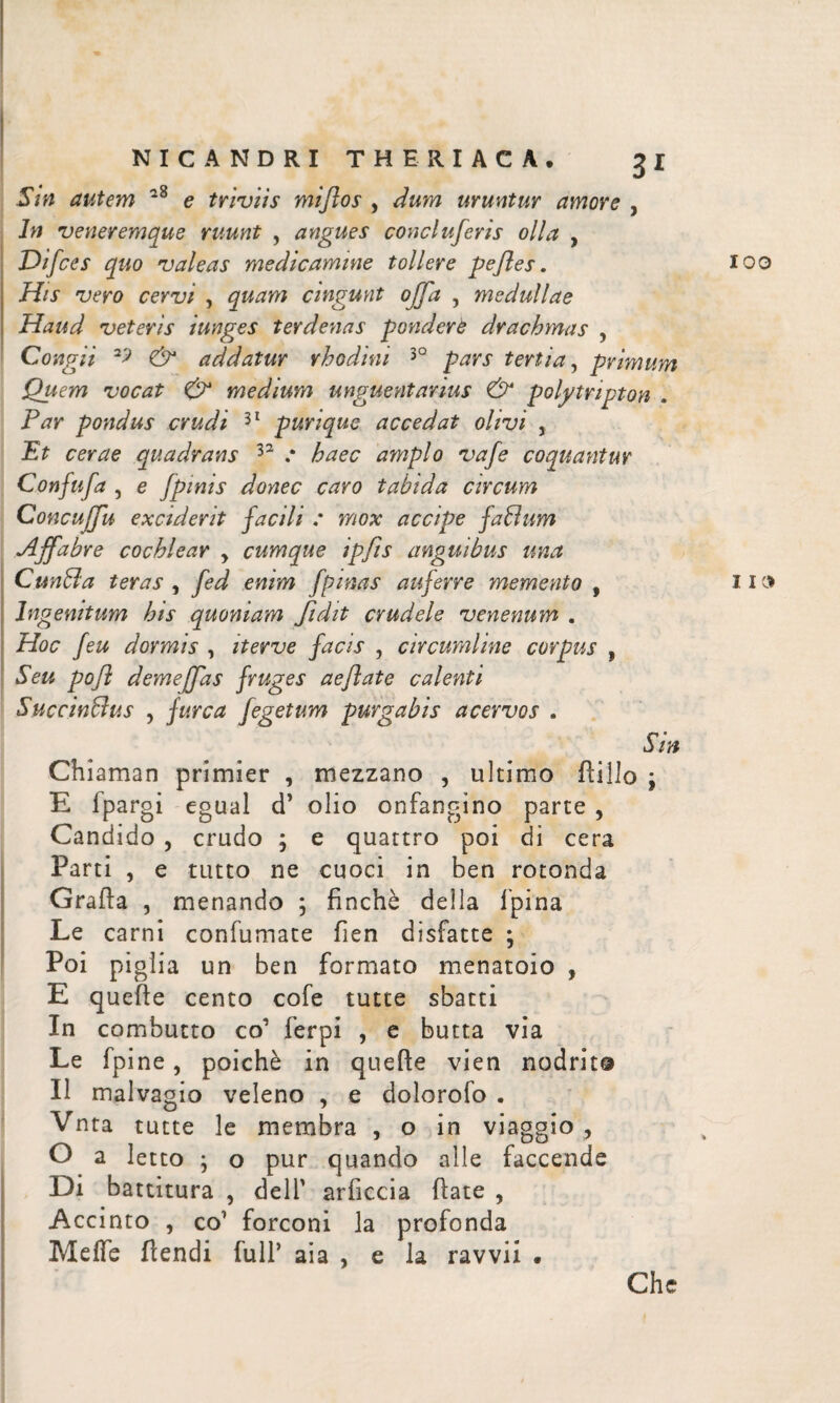 Sin autem *8 e triviis mi flos , dum uruntur amore , In veneremque ruunt , angues conciuferis olla , Difces quo valeas medicamine tollere pefles. 100 His vero cervi , quam cingunt offa , medullae Haud veteris iunges terdenas pondere drachmas , Congii & addatur rhodini 30 pars tertia, primum Quem vocat & medium unguentarius & polytnpton . Far pondus crudi 31 purique accedat olivi , Et cerae quadrans 32 .· haec amplo vafe coquantur Confufa , e fpinis donec caro tabida circum Concujfu exciderit facili : mox accipe faBum Affabre cochlear y cumque ipfis anguibus una CunSla teras , fed enim fpinas auferre memento , 11» Ingenitum his quoniam fidit crudele venenum . Hoc feu dormis , iterve facis , circumline corpus , Seu pofl demeffas fruges aeflate caleviti SuccinBus , furca fegetum purgabis acervos . Sin Chiaman primier , mezzano , ultimo ilillo y E fpargi egual d’ olio onfangino parte , Candido , crudo ; e quattro poi di cera Parti , e tutto ne cuoci in ben rotonda Grafia , menando ; finché della lpina Le carni confumate fien disfatte ; Poi piglia un ben formato menatoio , E quelle cento cofe tutte sbatti In combutto co’ ferpi , e butta via Le fpine, poiché in queile vien nodrit® Il malvagio veleno , e dolorofo . Vnta tutte le membra , o in viaggio , O a letto ; o pur quando alle faccende Di battitura , dell' arficcia fiate , Accinto , co1 forconi la profonda Melie flendi full’ aia , e la ravvix · Che