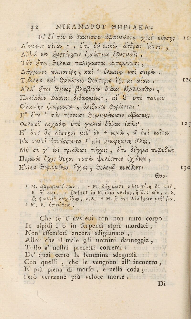 » 3 2 Μί&ΑΝΔΡΟΤ Θ Η ΡI A Κ A . Et ΰί Ίτου Ιν αακόεσσιν άφαρμάκτω yjol' χνρσκ,ς Α'κμψος σίτων 1 5 ore $υι κακόν ούνύρας ’αττει 5 Αιφαί κεν ύμζτερνισιν ίρωησειας εφβτμαΊς · Των ήτοι S‘fastu 7ταλίγκοτος αντομΑνοισι 5 AcS/ματι τλειοτέρη 5 κ&ί “ ολκαίψ βττϊ ceipyjv · Τοννεκα καί 3’ανάτοιο υοωτερος ΐξεται a Ισα . Α’ΑΛ’ νΐτοι 9Αρεος βλαβερόν S'ockoq ίξαλίασ9αι 5 Ώλϊήϊάοων φάσιας. δώοκ'ήμΑνοζ 5 «Γ 9’ ντο ταύρον Ο'λκαίψ ψαίρουσαι 5 ολίζων$ς φοριόνται · Ιί' ο τέ 3 c*i/V τεκνοισι 9’βρειομίνοισιν άβοσκης Φωλειον λοχαίνρν ντο γωλεά ύ'ίφας ϊαύει* Η οΤ5 ο η λιττν\σι μεν ον 4 vojtAov 5 ?? οτι κοιτον Ε'κ νομόν ντνωσσονσα 5 κεκοριψΑτή ύλης * oy γ' άη τριο$οισι τύχριζ 5 S'SypM τεφνζως HspKvÒQ eyig 9ίνψι τυτην φολόεντοζ eyihvp 5 Hraa 9‘ορνϋμίνον εχιος 5 9ολβρψ κννό^οντι ®ου~ 11 « I2C ϊ25 *3^ 1 Μ. ακμηνοϋδΐ των , 2 Μ. Sfyy.art τλΐίοτίρνι Sì καί . Ε. ££ κα/. 3 Defunt in Μ. duo verfus,>ì ori tfuv , κ. Xe <& φ·ωλ5ίδ Xe^à^vjVj κ. λ, 4 μ. >j crs λίττΊ^αν μΐβ’ uv, 5 Μ. 11. υχνώ^σα . Che fe t’ avvieni con non unto corpo In aipidi , o in ferpenti afpri mordaci , Non dTendoti ancora sdigiunato 5 Alior che il male gli uomini danneggia , Toilo a’ noftri precetti correrai : De’ quai certo la femmina sdegnofa Con quelli , che le vengono alì’ incontro, E1 più piena di morfo , e nella coda j Però verranno piu veloce morte. Di
