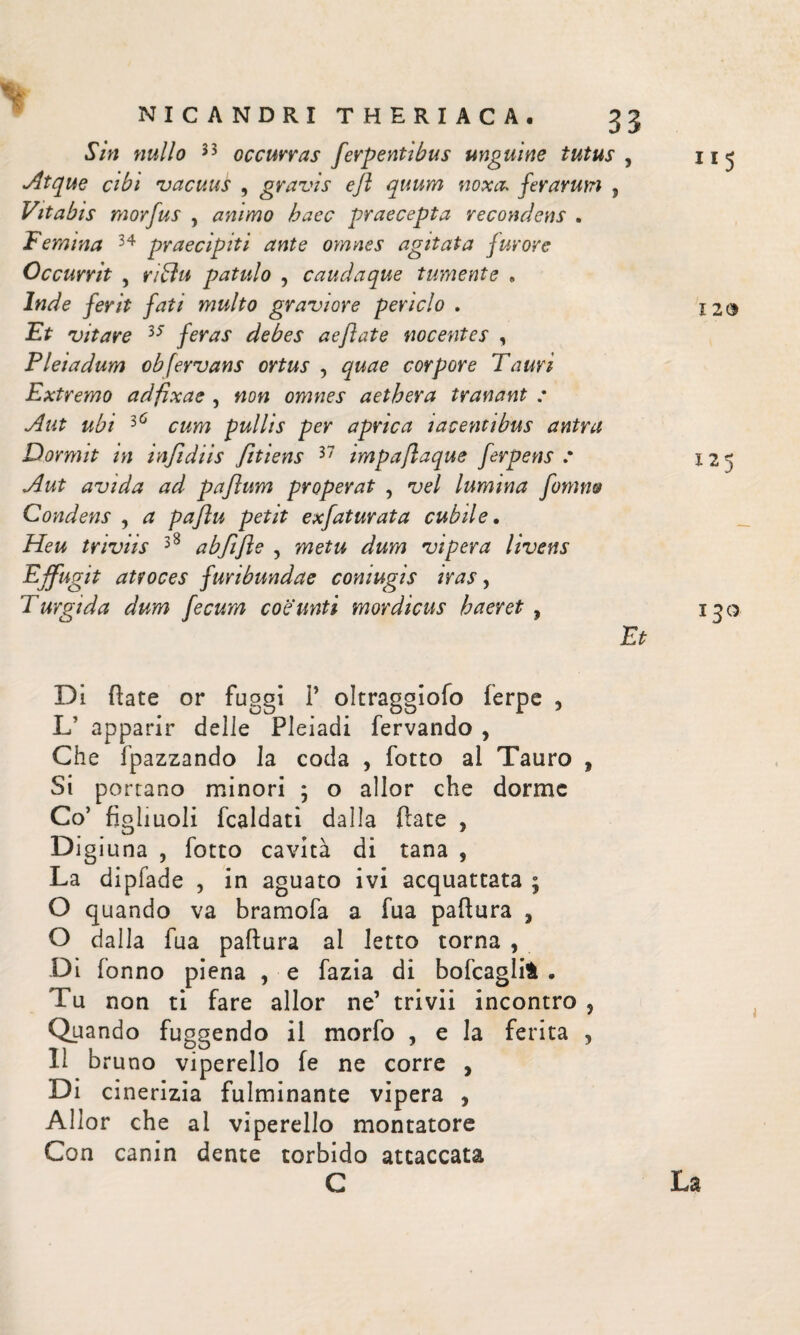 Sin nullo 33 occurras ferpentibus unguine tutus , Atque cibi vacuus , gravis efl quum noxa* ferarum , Vitabis morfus , animo haec praecepta recondens . Femina 34 praecipit i ante oynnes agitata furore Occurrit , ri blu patulo , caudaque tumente «, Inde ferit fati multo graviore periclo . Et vitare 35 feras debes aeftate nocentes , Pleiadum obfervans ortus , quae corpore Tauri Extremo adfixae , non omnes aethera tranant : Aut ubi 36 cum pullis per aprica i ac enti bus antra Dormit in infidiis fitiens 37 impaflaque ferpens .· Aut avida ad paflum properat , vel lumina fonino Condens , a pafu petit exfaturata cubile. Heu triviis 38 abfifle , metu dum vipera livens Effugit atroces furibundae coniugis iras, Turgida dum fecum coeunti mordicus haeret , Et Di flate or fuggi 1’ oltraggiofo ferpc , L’ apparir delle Pleiadi fervando , Che fpazzando la coda , fotto al Tauro , Si portano minori ; o allor che dorme Co’ figliuoli fcaldati dalla fiate , Digiuna , fotto cavità di tana , La dipfade , in aguato ivi acquattata ; O quando va bramofa a fua paflura , O dalla fua paflura ai letto torna , Di Tonno piena , e fazia di bofcaglifc . Tu non ti fare allor ne’ trivii incontro 5 Quando fuggendo il morfo , e la ferita , lì bruno viperello fe ne corre , Di cinerizia fulminante vipera , Allor che ai viperello montatore Con canin dente torbido attaccata 115 120 X25 130