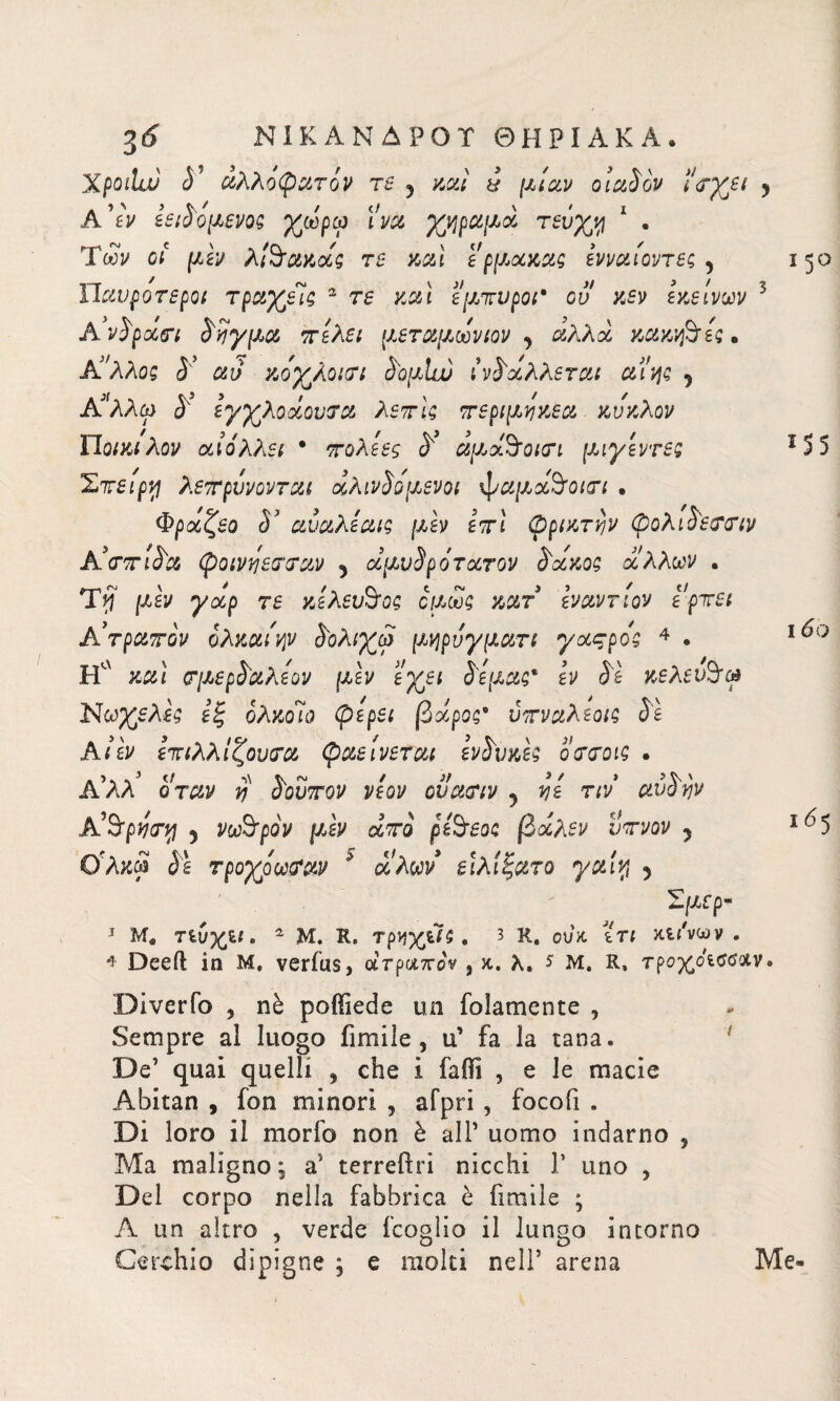 Xpoihjj 0' άλλόφατόν τβ 3 καί & μίαν olaSov ι<?χε* y A’εν εβιδομβνο; χωρω iva χηραμά τβΰχν\ 1 . Ύων ci μεν λ!3τακοίς τβ καί ερμ,ακα; ενναίοντβς 3 ΪΙαυροτεροι τραχείς 2 τβ καί έμπυροι* ου κεν εκείνων 5 Avi patri èriγμα πελει μεταμωνιον 3 άλλα κακίες» Aάλλος Sy αυ κοχλοιτι §ομΙω ί'Λάλλβται αϊης 5 Αί'λλω y εγχλοάουτα λέπι; περιμηκεα. κύκλον ΪΙοικιλον αίόλλβι * πολεες y αμάΆοκτι μιγεντβς Σπείρα λεπρυνονται άλινΰομενοι ψαμά&οιτι . Φραζεο S αυαλεαι; μεν επί φριχτήν φολι^εττιν Α3(τπί^α φοινάβτταν 3 αμυίρότατον S'axo; άλλων . Ttf μεν γαρ τβ κελβυόος όμως κατ εναντίον ερπβι Α’τραπον ολκαι'ψ ίΌλιχω μηρυγματι γαςρος 4 * Ηα καί ζτμβρδ'αλε'ον μεν εχει Sé μας* εν Se κελει&ω Νωχελες εξ ολκοίο φερει βάροςβ υπναλέοι; Se Ai εν επιλλίζουτα φαείνεται evSvxe; οττοις . Α’ΛΛ όταν y S\ουπον νεον ουατιν 3 vje τιν avSijv Α’9fpwy 5 νωθρόν μεν άπο péSreo; βάλεν ύπνον ? ϋλκά Se τροχοωααν * αλών ειλίξατο γαί% 5 Σμβρ- *5° Μ5 16 ο ι65 -τ Μ. Tiv%u. 2 Μ. R. τρηγβ; . 3 R, ουκ ιτι χίΐ'νων * Deeft in Μ, verius> ατραπόν , κ. λ, * μ. R, τρo^decoav· Diverfo , nè poffiede un foìamente , Sempre al luogo fumile, u’ fa la tana. De’ quai quelli , che i faOi , e le macie Abitan , fon minori , afpri , focofi . Di loro il morfo non è all’ uomo indarno ? Ma maligno, a’ terreftri nicchi Γ uno , Del corpo nella fabbrica è firaile ; A un altro , verde fcoglio il lungo intorno Cerchio dipigne ; e molti nell5 arena Me*