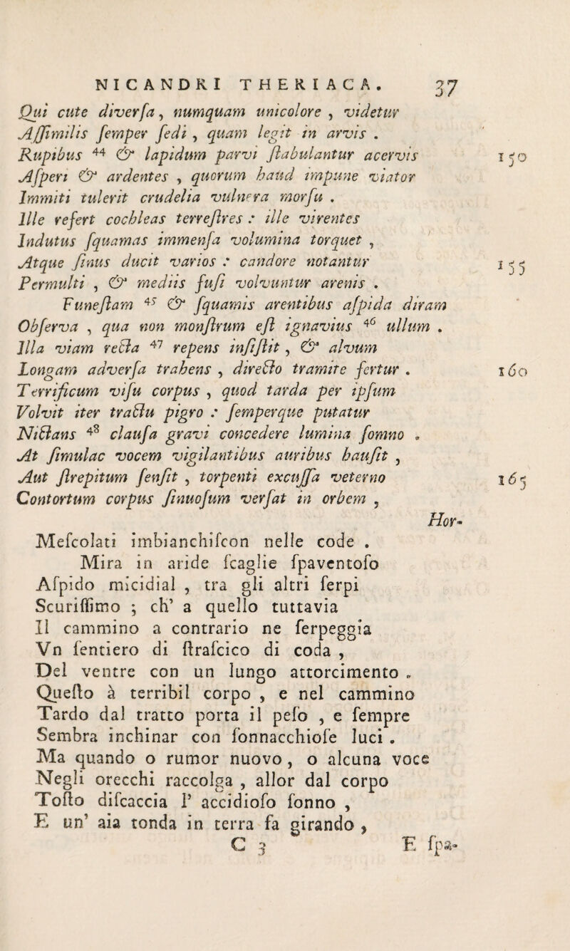 Qui cute diverfa, numquam unicolore , videtur Affimdis femper fedi , quam legit in arvis . Rupibus 44 & lapidum parvi fabulantur acervis A [peri & ardentes , quorum haud impune viator Immiti tulerit crudelia vulnera morfu . Ille refert cochleas terreflres : ille virentes Indutus fquamas immenfa volumina torquet , Atque finus ducit varios : candore notantur Permulti , & mediis fufi volvuntur arenis . Fune fiam 45 & fquamis arentibus afpida diram Obferva , qua non monflrum e fi ignavius 46 ullum . Illa viam retia 47 repens mfifiit, & alvum Longam adverfa trahens , direBo tramite fertur . Terrificum vifu corpus , quod tarda per ipfum Volvit iter traBu pigro : femperque putatur NiBans claufa gravi concedere lumina fomno * At fimulac vocem vigilantibus auribus haufit , Aut flrepitum fenfit , torpenti excujja veterno Contortum corpus finuofum verfat in orbem 3 Hor Mefcolati imbianchiicon nelle code . Mira in aride feagìie fpaventofo Afpido micidial , tra gli altri ferpi Scuriffimo ; eh’ a quello tuttavia II cammino a contrario ne ferpeggia Vn fenderò di ilrafcico di coda , Del ventre con un lungo attorcimento „ Quello à terrìbiI corpo , e nel cammino Tardo dal tratto porta il pelo , e Tempre Sembra inchinar con fonnacchiofe luci . Ma quando o rumor nuovo , o alcuna voce Negli orecchi raccolga , allor dal corpo Torto difcaccia Γ accidiofo Tonno , E un’ aia tonda in terra fa girando y i 50 15 5 160 165 G 3