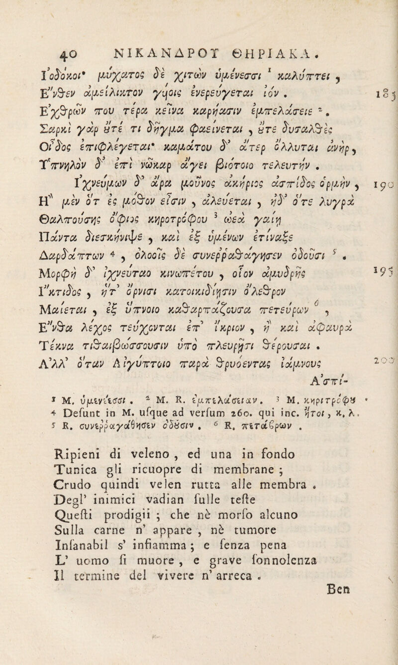ΝΙΚΑΝΔΡΟΤ ΘΕΡΙΑΚΑ · I’qSokoi* μυχατος Sì χιτων ύμενεννι 1 καλύπτει , Ε”ν$εν άμείλικτον yqo/ς ενερευγεται Ιον , ΕΥ&ρών του τέρα κεϊνα καρναην εμτελάνειε  β Σαρκι γαρ πτε τι οηγμα φαεινεται , yrr όυταΑτες OiSog ετιφλεγεται· καμάτου S’ άτερ ολλυται évt?py TVwjAoV i' eVi νώκαρ α^ε; βιότοιο τελευτήν . Ιχνεύμων S' άρα μοννος ακέριος àvTtSog ορμψ y Η' ρώ or μοόον εϊνιν ^ άλευεται 5 ο Vi λυγρά θάλποντας οφιος κνιροτρόφου 3 ωεά γαιη Πάντα £ιετκηνιψε , καί εξ υμένων ετίναξε AapSà ήττων 4 5 ολοοις Sì νυνερρα&χγ-ήτεν ο Sovvi 5 * Μορφή S1 Ιχνευταο κινωτετου , οIον àpxvSfìjg ϊ’κτώοζ 5 j/V’ ορν/<π KaroiKiSiyriv Ολεθρον Μ αιεται , εξ υτνοιο καό αρπάζουν a τετευρων 6 5 Ε^&α Αεχοδ τεύχονται ετ ί'κριόν , V καί άφαυρά Τέκνα τ&αιβωννουνιν ντο τλευρρη Φέρονται . Α’ΑΑ’ όταν Αιγυπτοιο ταρά Β'ρυοεντας ίάμνους 4 J ' A <Γ7Π- 1 Μ. Ujuty Acftff . 1 Μ. R. εμπιλάΰίίοιν , 3 μ. κηριτρό^ϊί * ^ Defunt in Μ. ufque ad verium 260. qui ine. Ijrcf, κ,λ. J R. συν^ρρα^αθίΐΛν oàéciv , 6 Rs π^ταβρων . Ripieni di veleno , ed una in fondo Tunica gli ricuopre di membrane ; Crudo quindi veJen rutta alle membra * Degl’ inimici vadian falle tefte Quelli prodigii ; che nè morto alcuno Sulla carne n’ appare , nè tumore Inianabil s’ infiamma ; e fenza pena L’ uomo fi muore , e grave fonnolcnza li termine dei vivere n’ arreca . Ben