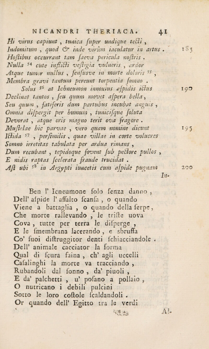 4ΐ NICANDRI T Η ERI A C A. Hi virus capiunt , tunica fuper undique tedi , Indomitum , quod & inde virum iaculatur in artus . Hofiibus occurrant tam /aeva pericula noflris . Nulla 54 cute inflitti vefltgia vulneris , ardor Atque tumor nullus , fenfttsve in morte doloris 37 , Membra gravi tantum pereunt torpentia fornito . Solus ζ6 at Ichneumon innoxius ajpidts idus Declinat tantos , /eu quum movet ajpera bella, Seu quum , fatiferis dum partubus incubat anguis , Omnia dijpergit per humum , tunicifque foluta Devorat , atque oris magno terit ova fragore . Muflelae hic parvae , vero quam nomine dicunt Idi da 57 , perfimilis , quae villae in corte volucres Somno irretitas tabulata per ardua rimans , a ' Dum re cubant , tepidoque fovent fub pedore pullos y E nidis raptas federata fraude trucidat . Afl ubi 58 in Aegypti i Uncet is cum ajpide pugnam In Beo Γ Icneumone folo fctiza danno ? Dell’ aipide 1’ aifalco fcanfa , o quando Viene a battaglia , o quando della ierpe, Che morte rallevando , le mite uova Cova j tutte per terra le difperge , E le fmembrana lacerando , e sbruffa Co’ iuoi diftru^guor denti fchiaceiandole * Dell’ animale cacciatoi’ la forma Qual di feura faina , eh’ agli uccelli Calalinghi la morte va tracciando , Rubandoli dal Tonno , da’ pinoli , E da’ palchetti , u’ pofano a pollaio , O nutricano i debili pulcini Sotto le loro coitole fcaldandoli . Or quando dell’ Egitto tra le verdi