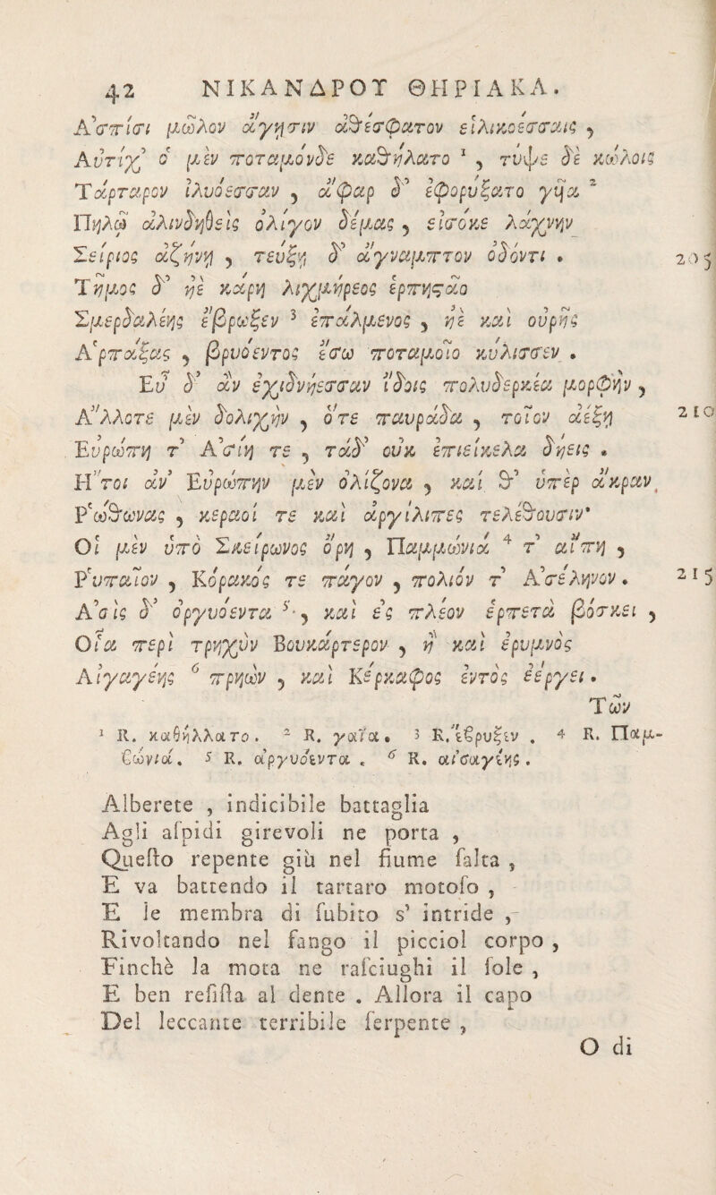 AVinVf μώλον δίγνμην οδδεσφατον ειλικοετοταις j Αντίχ^ δ μεν ποταμονδε καόηλατο 1 y τνφε δε κώλοις Τάρταρον ίλυοεπταν 5 ά'φαρ I' εφορυξατο γη a  Π'ήλφ δλινδηβεις ολίγον cis μας 5 sifóne λάχνην Σείριος άζηνη y τενξη δ αγναμπτον ο δόντι * Ύημος δ vjs καρη λιγμηρεος ερπηςάο Σμερδαλεης εβρωξεν 3 επαλμενος 5 vjì καί ούρης A'ρττούξας y βρύο εντός ε<τω ττοταμοϊο κνλι<Τ(Τεν » Εϋ <55 αν εγμδνήετταν ΐδοις πολνδερκεα μορφήν y A':λλοτε μεν δολίων y ore πανράδα y τοΊον et έξη Ευρώπη τ Α'α'η τε 5 τά¥ ονκ επιεικελα δηεις * Ητοι δν Ευρώπην μεν όλίζονα % καί &’ ν^ερ δίκρανt Ρ'ω3'ώνας y κεραοι τε καί ocργίλιπες τελεδουτιν* Οί μεν υπό Σκείρωνος ορη y Παμμώνιδ * τ αιπη 5 ΫνπαΊον 5 Κ6ράκος τε πάγον y πολιόν τ A'σε ληνόν. A Vis ί'5 δργυοεντα 5 ? καί f’e τλεον ερπετά βόσκει 5 Οί'α τίρί τρηγνν Βουκάρτερον 5 d' καί ερυμνός Αιγαγεης 0 πρηών y καί Κερκαφος εντός εεργει, Τώ 1 11. καθιίλλατο. 2 Κ. youa. 3 κΛβρυξίν . 4 R. Ποιρ- €ών/α, 5 R, αργυοίντα * Κ. οίΐΰοίγί^ζ . Alberete , indicibile battaglia Agli aloidi girevoli ne porta , Quello repente giu nel fiume falca s E va battendo il tartaro motofo , E le membra di rnbito s’ intride , Rivoltando nel fango il picciol corpo , Finché la mota ne rasciughi il iole , E ben refiiìa al dente . Allora il capo Del leccante terribile ferpente , O di