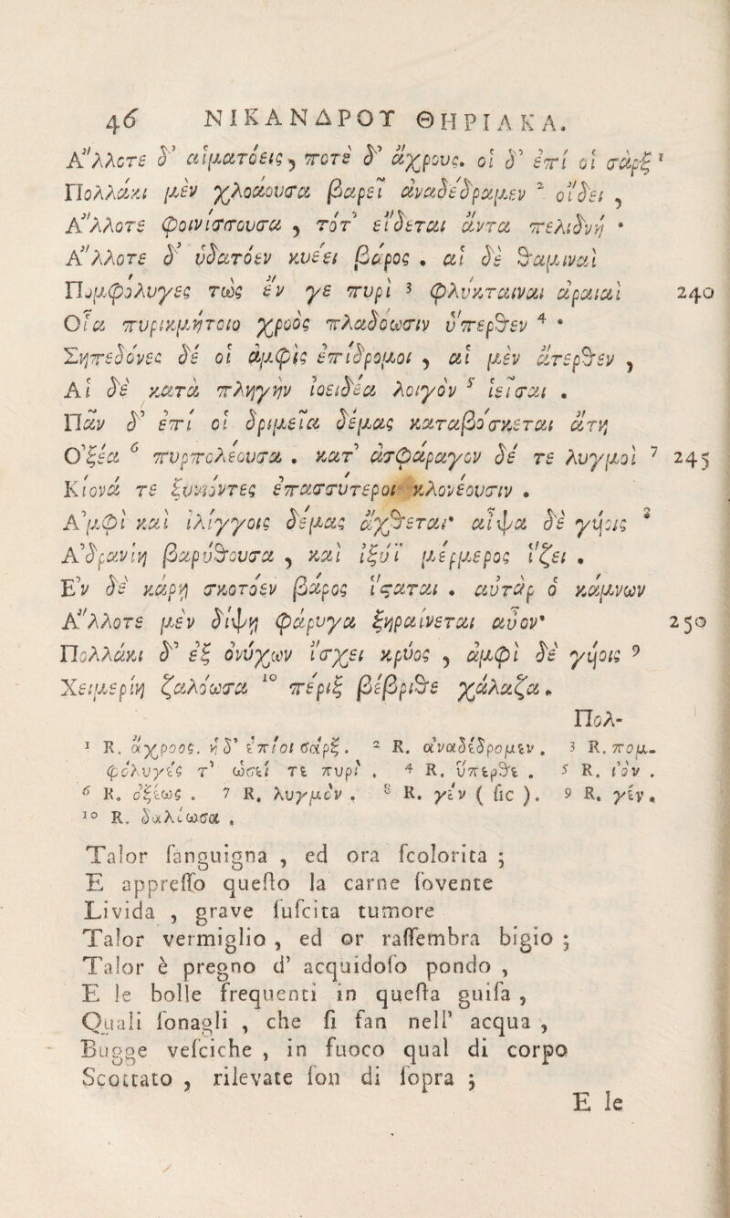 \6 ΝΙΚΑΝΔΡΟΤ Θ Η Ρ 1 A Κ A » Κ'λλοτε S’ αιματόεις^ ττοτε <Ε αχρους. οι <Ε ετί οι σαρξ1 Πολλάκι μεν χλοαου&α βαρεΊ άναοεοραμεν 2 ol'Set , Κ'λλοτε 0oivi(T<rQvcrci 5 τοτ εί^εται αντα ττελι£νη * άλλοτε & vSdTQtv κυεει βάρος . al Se drammi Πομφόλυγες τως εν γε πνρί 3 φλνκταιναι αραιαί 240 Ο Ια ττυρικμητοιο γροος ττ XaSomiv υττερ^εν 4 4 Σηττεάο'νες Ss οϊ άμφίς ετηλρομοι 5 al μεν ατεβόεν , Ai Ss κατά πληγην loeiSea λοιγον 5 ιει crai , Παν S? em cί §ριμεΐα Ss μας καταβο οτκεται άτη ϋξεα 6 τυρτΰλεονρα . κατ άτφάραγον Sé τε λυγμοί 7 245 Κίονα τε ξυνιόντες ετταστυτεροι κλονεοντιν . Κμ φί και ίλίγγοις Ss μας άγχεται* αίφα Ss γί\οις * A 'Sfavivi βαρύτονα a , καί ίξνϊ μερμερος ί'ζει . Ε’ν τκοτοεν βάρος Ι'ςαται . αντάρ ό κάμνων Κ'λλοτε. μεν άίφγ, φάρυγα ξηραίνεται ανον* 250 Πολλών <5° ονυχών ί'<τχει κρύος 5 άμφί Ss γψις 9 Χειμερίη ζάλο aera ìo ττε'ριξ βεβρ&ε γάλαζα » Πολ- 1 R. αγ^ροος, ν, S’ ίπ'οΐ ϋοΐρζ. 2 R. αναόί^ρομίν . 3 R. πομ- φολνγίζ τ'1 wtffei τε. ττυρ' . 4 R. υπερώε . J R. tVv . ^ Κ» σξε. 7 R, λνγμον . R. jAv ( fic ). 9 R, yCy 0 10 R„ §ι*λίωσ« , Talor fanguigna , ed ora {colorita ; E appretto quello la carne fovente Livida , grave iufeita tumore Talor vermiglio , ed or rattembra bigio ; Talor è pregno d’ acquidofo pondo , E le bolle frequenti in quella grufa , Quali fonagli , che fi fan nelP acqua, Bugge vefciche , in fuoco qual di corpo Scottato 3 rilevate ion di fopra , E le
