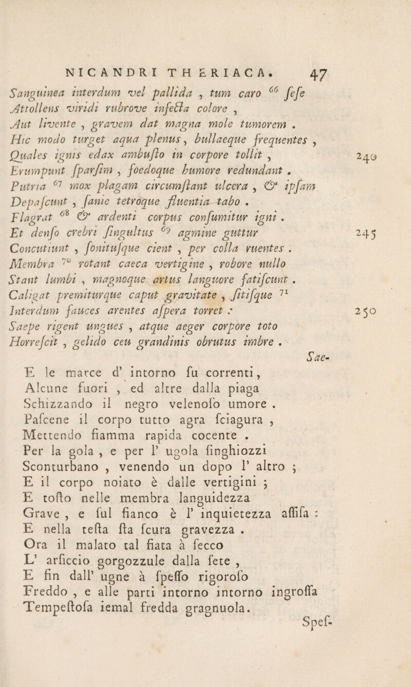 Sanguinea interdum vel pallida , tum caro 66 fefe .Attollens viridi rubrove infeffa colore , Aut Uvente , gravem dat magna mole tumorem . Hic modo turget aqua plenus, bullaeque frequentes , Qtiales ignis edax ambufto in corpore tollit , Erumpunt fparfim , foedoque humore redundant . Putria 61 mox plagam circumflant ulcera , & ipfam Depafcunt , fame tetroque fluentia-tabo . Flagrat & ardenti corpus confumitur igni . Et denfo crebri ftngultus 69 agmine guttur Concutiunt , fonitufque cient , per colla ruentes . Membra 70 rotant caeca vertigine , robore nullo Stant lumbi , magnoque artus languore fatifcunt . Caligat -premiturque caput gravitate , fitifque 71 interdum fauces arentes afpera torret .* Saepe rigent ungues , corpore toto Horrejcit , gelido ceu grandinis obrutus imbre . Sae· E le marce d’ intorno fu correnti, Alcune fuori , ed altre dalla piaga Schizzando il negro velenoib umore . Pafcene il corpo tutto agra fciagura , Mettendo fiamma rapida cocente . Per la gola , e per Γ ugola fin ghiozzi Sconturbano , venendo un dopo P altro ; E il corpo noiato è dàlie vertigini ; E tofto nelle membra languidezza Grave , e lui fianco è Γ inquietezza affila : E nella tefia fìa fcura gravezza . Ora il malato tal fiata à fecco L’ arficcio gorgozzule dalla fete , E fin dall’ ugne à fpeifo rigorofo Freddo , e alle parti intorno intorno ingrofia Tempeftofa iemal fredda gragnuola.