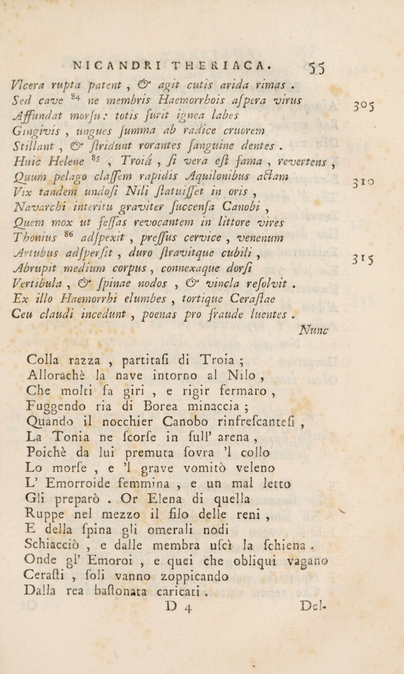 VIcera rupta patent , & agit cutis arida rimas . Sed cave 84 ne membris Haemorrhois afpera virus Affundat morivi; totis flint ignea labes Gingivis y ungues jumma ab radice eruerem Stillant , & findunt rorantes /anguine dentes , Huic Helene 85 , Troia , fi vera e fi fama , revertens , Quum pelago clajfem rapidis Aquilonibus aBam Vix tandem undofi Nili fiatuiffet in oris , Navarchi interitu graviter fuccenja Canobi , jQuem mox ut /effias revocantem in littore vires Thonius 86 adjpexit , preffus cervice , venenum Artubus ad/perfit , duro firavitque cubili , Abrupit medium corpus, connexaque dorfi Vertibula , & /pinae nodos , & vincla re/olvit . Ex illo Haeynonhi elumbes , tortique Cerafiae Ceu claudi incedunt , poenas pro fraude luentes . Nunc 3°5 310 3'5 Colla razza , partitafi di Troia ; Allorachè la nave intorno al Nilo , Che molti fa giri , e rigir fermaro , Fuggendo ria di Borea minaccia ; Quando il nocchier Canobo rinfrefeantefi y La Tonia ne feorfe in full’ arena , Poiché da lui premuta fovra ’l collo Lo morfe , e ’l grave vomitò veleno L’ Emorroide femmina , e un mal letto Gli preparò . Or Eiena di quella Ruppe nel mezzo il filo delle reni , E della fnina gli omerali nodi Schiacciò , e dalle membra ufci la fchiena . Onde gl’ Emoroi , e quei che obliqui vagano Cerafti , foli vanno zoppicando Dalla rea baftonata caricati ,
