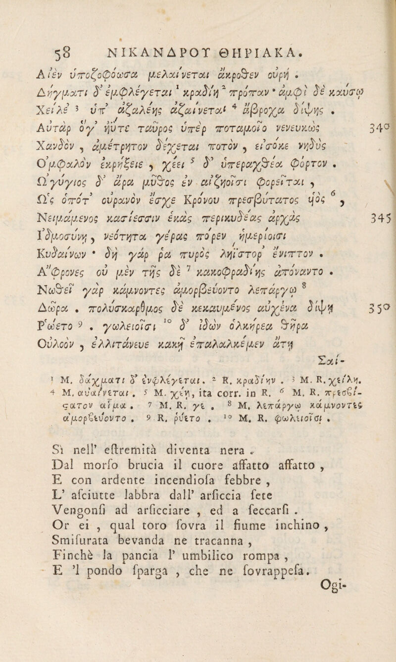 38 ΝΙΚΑΝΔΡΟΪ ΘΗΡΙΑΚΑ. A lèv ύτοζοφόωαα μελαινεται ίίκροόεν ούρη . Δνγματι S'* εμφ λέγεται1 κρα^ίη 2 τράταν * αμφί uè y.xvcrtf Χειλε 3 υτ αζαλεης αζαινεταί 4 ίίβρογα ίιφης . Αυταρ ογ’ νβτε ταυ ροζ ύτέρ τοταμοΐο νενευκώς XavS'ov , άμέτρητον Siterai tot ον , tècroxe ννβύς Ο’μφχλόν Ικρόζειε 5 γβεει 3 <5° υτεραγβόεα φόρτον · ίΊγυγιος $*’ αρα μΰ&ος tv αιζηοΐτι φορε7ται , ίϊς οτοτ ουρανόν εαγε Κρόνου τρεοτβυτατος ηός 6 , Νζΐμαμενοζ κατίεττιν έκα,ς τερικυ$εας αργίς ifyorvvv; ) νεότητα γέρας τόρεν ημεριοκτι Κυΰαίνων * 3η γάρ ρα τυρός ληϊστορ ενιττον * Κ’φρονες ού μεν της S'ì 7 κακοφρα^όης ίτόναντο . Νωόεϊ γάρ κάμνοντες άμορβείοντο λετάργω 8 Δώρα . τολντκαρύμος S'è κεκαυμε'νος αυγενα 3ίψη Ϋωετο 9 . γωλειοϊαΊ ΙΟ S' ί$ων όλκηρεα Sfijpu Ουλοόν 5 ελλιτάνευε κακή εταλαλκεμεν ατη 34° 345 3 5σ ν ' χί - 1 Μ, δαχματ; δ” ίνψλίγίται » z R. χραδιην » > Μ. 4 μ. oaWnrou . 5 Μ. χ^, ita corr. io R. 6 M, R. 3τρίσ€/- cotTov αϊ uol . 7 M. R, , 8 Μ» λιπάργω κάμνοντίζ αμopihvovTo , 9 R, putro . 10 Me R. (ρωλίίοΤαι , Sì nell’ eftremità diventa nera * Dal morio brucia il cuore affatto affatto , E con ardente incendiofa febbre , L’ afciutte labbra dall’ arficcia fece Veragonfi ad arficciare , ed a leccar fi . Or ei , qual toro fovra il fiume inchino 9 Smifurata bevanda ne tracanna , Finché la pancia Γ umbilico rompa , E ’l pondo fparga , che ne fovrappefa.