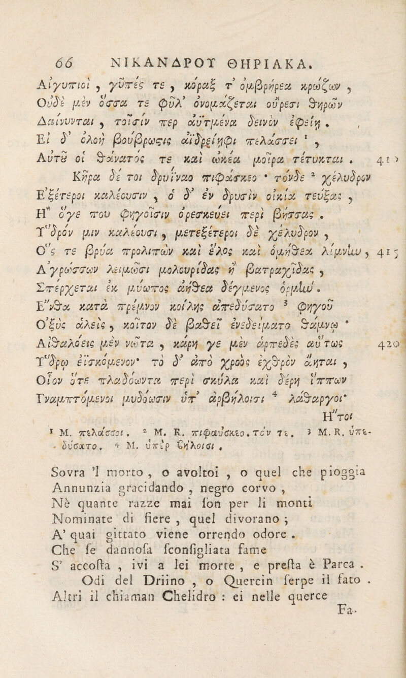 Aιγντποι 5 γντες re y κοραζ τ ομβρηρεα κρωζοον y Ουδέ /xèy ο cera re φΰλ’ ονομάζεται ου peri 3Ίήρων Ac&LVVVTOLi y TOliTlV 7V£p OÙUT[-ieVX SèlVCV £(p5Ì'/{ . , El δ ολοί] βουβρωςις αϊδρείηφι πελαστεί 1 5 AvrS ot θάνατος rs καί ωκεα μοίρα τετνκται * 41 Κνρα δε τοι δρν ϊναο τη φάσκε ο * τδνδε ~ χελυδρον Ε’ξίτεροι καλεουσιν y 6 δ’ εν δρνσίν οικία τενξας 5 Ρί ογε του φψ/δίσιν δρεσκευει περί βησσας e rspóv μιν καλεουσι y μετεξετεροι δε χελνδρον y 0°ς rs βρύα τρολιτων καί έλος καί ομζ'όεχ λιμνίχχ)} 4*3 A γρωσσων λειμωσι μολουριδαζ vj βατραχίδας y Στ spierai εκ μυστος affisa δεγμένος οομίιν. E’y&os κατά ττρεμνον κοίλης, ατεδύσατο 5 φηγού Ο’ξύζ άλεις 5 κοίτον Sì βα&εΐ εν ε δει μ aro 'Βχμνω * Aϊ&αλοεις μεν νώτα 5 κάρη γε μεν άρττεδες αυτως 420 Τδρω εϊσκόμενον* το δ* άτο χροος εχθρόν ίάηται 5 Ο Ιον οτε ττλαδοα)ντα ττερί σκύλα καί δερη ΐτττων Τναμτττομενοι μυδόωτιν ντ άρβηλοισι 4 λά&αργοΓ Υί'τοί 1 Μ. τηλοίΰΰαι. £ Μ. Κ. πίψαυΰ&ΐο » re ν τι. 5 Μ. R. ύπϊ,- • ΰΰΰιχτο, 4 Μ, U7r'p ^ηλοιβί r Sovra Ί morto , ο avoltoi , ο quel che pioggia Annunzia gracidando , negro corvo , Nè quante razze mai fon per li monti Nominate di fiere , quel divorano ; A’ quai gittato viene orrendo odore . Che fe dannala fconfigliata fame S’ accoda , ivi a lei morte , e preda è Parca . Odi dei Driino , o Quercia ferpe il fato . Altri iì chiamai! Chelidro : ei nelle querce Fa*