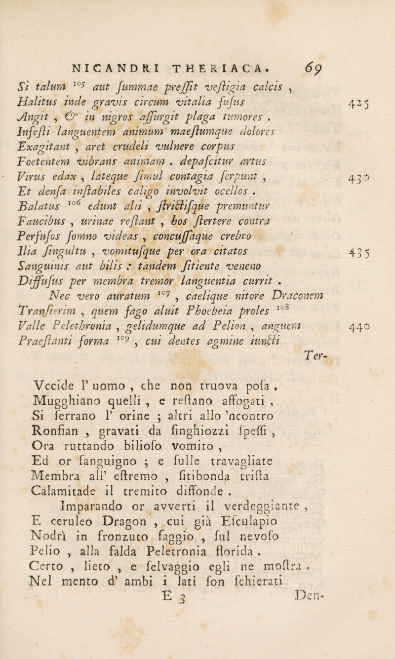 Si talum l°s aut Jummae prejjit vefligia calcis , Halitus inde gravis circum vitalia fufus Angit , & in nigros ajjurgit plaga tumores . lnfefli languentem animum maeflumque dolores Exagitant , aret crudeli vulnere corpus Foetentem vibrans animam . depafcitur artus Virus edax , lateque fimul contagia ferpunt , Et denfa inflabiles caligo involvit ocellos . Balatus 106 edunt alii , flrifflifque premuntur Faucibus , urinae reflant , bos flertere contra Perfufos fomno videas , concuffaque crebro Ilia flngultu , vomitufque per ora citatos Sanguinis aut bilis : tandem fltiente veneno Oijfufus per membra tremor languentia currit . Nec vero auratum 107 , caelique nitore Draconem Tranflerim , quem fago aluit Phoebeia proles 1C0 Valle Pelethronia , gelidum que ad Pelion,, anguem Praejiant i forma 109 , cui dentes agmine iunbti Ter- Vccicle P uomo , che non truova pofa * Mugghiano quelli , e reflano affogati , Si ferrano Γ orine ; altri allo ’ncontro Ronfian , gravati da iìnghiozzi ipeifi 5 Ora ruttando bilioio vomito , Ed or fanquiqno : e falle travagliate Membra ali’ eftremo , fi ci bonda tri Tra Calamitade il tremito diffonde . Imparando or avverti il verdeggiante , E ceruleo Dragon , cui già Efculapio Nodri in fronzuto faggio , fui nevofo Pelio , alla falda Peletronia florida . Certo , lieto , e felvaggio egli ne moflra . Nel mento d’ ambi i lati fon fchieraù