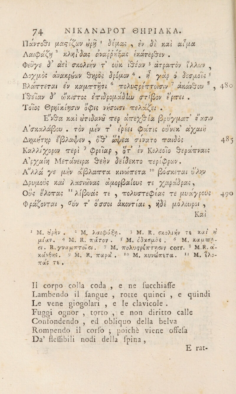 ΥΙαντοτΜ μαςιζων ecy 1 §εμ%$ y εν αε καί αί μα Aαιφάζη ~ κληΓ^ας άναρρηξας εχάτερ2τεν . φεύγε <Ε αεί σχολτην τ ούκ luéav 3 ατραπόν ’ιλλων Δοχμοζ άνακρπων 9τηρός δρόμον 4 . η γαρ i δεσμοί ζ 5 Βλάτττεται εν καμτττψι 6 πο?\νςρεπτοισιν 7 άκανθον s y ΐ^εΊαν &’ ω κίστος ετιδρομαδίχν στίβον ερπει . ΤοΊος Θρηι'κί^σιν οφις νήσοισι πελάζει . · EVS'c; χχ1 ΰτιδανχ περ αττερφία βρυγματ εχην Α’σκχλάβου 9 τον μεν τ ερεει φατις ουνεκ άγριη Αημητηρ εβλαφεν , αφεα rivolto παιδος Καλλιγρορον περί 1 φρειαρ y qt εν Κελεοίο S'εράττναις A’ρχαίη Μετάνειρα òevjv δειδεκτο τεριφρων* Κ!λλά γε μην χβλαπτα κινωττετα ΙΟ βόσκεται ύλην Δρυμούς καί λασιωνας ο&μορβαίονς τε χαράδρας y θύς ελοτας 11 λίβυάζ τε 5 πολυστεφεας τε [λυ αγρούς Φράζονται 5 ^νν τ ο στ οι άκοντίαι y Se μόλου poi j Και 48ο 4δ5 49° 1 Μ. &ρην . 2 Μ. λοιΚράξν\. 3 Μ. R. ααολίην τι καί « μίαν, 4 Μ. R. πάτον . 5 Μ. οδααμοζ . 6 Μ. καμτυ'Α- ΰΐ. R. γναμπτοίΰι. ? Μ, πολνςρίπτν\ΰΐν corr. 8 Μ.R.α¬ χό9 Μ. Κ. παρά . - 10 Μ. κυνωτητα. 11 Μ, ίλο- ττά$ τ& , II corpo colla coda , e live fucchiaÌTe Lambendo il fangue , rotte quinci , e quindi Le vene siogolari , e le clavicole . Fuggi ognor , torto , e non diritto calie Confondendo , ed obliquo della belva Rompendo il cordo ; poiché viene offe fa Da’ fleffibili nodi della fpina , E rat-