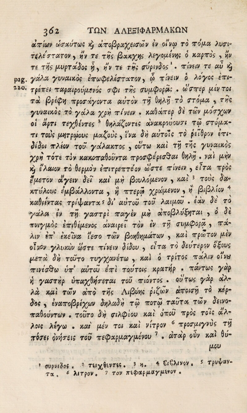 zzo. $62 ΤΩΝ ΑΛΕΗΙΦΑΡΜΑΚΩΝ άπίων ωσχύτω? φ χποβραγεισων εν οινω το πόμα λυσι° τξλέττατον > ijv τε της βχκγν^ς λεγόμενος ο καρπός , #ν τι τής μνρτχδο? vj > té rvi σνρινδος1 · τ/iwv té #t) yyvMKÒg επωφξλεστχτον y ώ πίνειν ο λογοζ επι¬ τρέπει παραιρούμενά? σφι της σνμφορά? · ώσπερ μεντοι τοί βρεφή προσάγοντα αυτόν Τή θήλν\ το στόμα , tyi? γνναικοζ το γάλα yjpy πίνειν · καβάτ^ρ ί* των μοσγ^ων οι άρτι τεγβεντες 1 θήλάζοντε? άνακρουονσι τω στόμχ- τι του? μήτρωον? μχζους 5 IW ^ αυτοί? το ρειθρον επι~ δίδοι πλέον του γάλακτος 9 οι/τω καί τ*ί τ$$ γνναικος γγρη τότε τον κακοπαθουντα προσφερεσ^αι 6ήλ$ · ναι μην ελαιον το θερμόν επιτρεπτέ ον ώστε πίνειν 5 etra προ? *μετον άγειν δει καί μη βονλομενον , και 3 του? Ita* κτυλου? έμβάλλοντα 5 ή πτερά γρώμενον * v βιβλιον ^ καθιεντα? τρίφαντχ* δί αυτόν του λαιμόν · εάν Ss το γάλα εν τή γαστρί παγεν μη άποβλυξήται ^ ο δε πνιγμό? επιθεμενος αναιρεί τον εν rvj συμφορά , τα- λιν ίπ εκείνα ιεσο των βοήθήμάτων , και πρώτον μεν οίνον γλνκύν άστε πίνειν δίδον ^ είτα το δεύτερον οξους μετά Sy τούτο τνγγανετω «> καί ό τρίτο? πχλιν ο iva πινεσ&ω νπ* αυτόν επί τουτοις κρατήρ · παντω? γαρ ή γαστνρ ύπαχβήσεται τον πιοντος · ούτως γαρ χλ- λα καί των από τής Αιβύή? ριζών αποισν\ το κέρ¬ δος , εναποβρεγμν δήλχδή τω ποτω ταυτχ των δεινό- παθούντων · τοντο δη σιλφίον καί οπού προ? τοί? άλ¬ λοι? λέγω » καί μεν τ οι καί νιτρον 6 προσμιγνυς rvj πίσει ρνήσει? του πεφχρμαγμενου 7 · ατχρ ουν και θν- Ρύυ » ννρνιίο; . 2 τιιχθίνη*. 3 Η· 4€ι€λινβν. 5 τρνψαν-