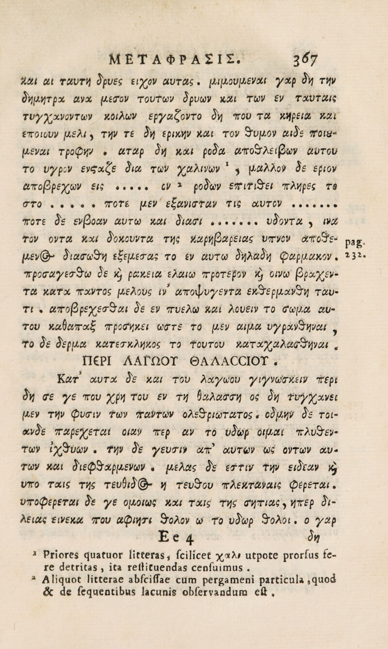 tal at ταυτη δρυες ειχον αυτας. μι μου fievoli γαρ δη την δημητρα ava μετον τούτων δρυων και των ev ταυταις τνγχανοντων κοίλων εργαζοντο δη του τα χηρεία χαι εποιουν μέλι 5 την τε δη εριχην χαι τον θυμόν αιδε Trota- μεναι τροφήν , αταρ δη χαι ρόδα αποθλειβων αντον το υγρόν ενξχζε δια των χαλινών 1 ^ μάλλον δε εριον αποβρεχων εις *.. ·. cv 1 ροδών εΤίΤιθει πλήρες rs στο . . . . . ποτέ μεν εξανιτταν τις χυτόν ....... ποτέ δε ενβοαν αυτω χαι διατι ....... υδοντα , iva τον οντα χχΐ δοχουντα της Χαρηβαρειας ύπνον χίΐοθε- p3g μεν& διατωθη εξεμετας το εν αυτω δηλαδη ψαρμαχον. 23* προταγετθω δε Xj ραχεια ελαιω προτερον η οινω βρχγεν- τα χατχ πχντος μέλους ιν αποφνγεντα εχθ‘ερμχνθη ταυ· τι · αποβρεχετθαι δε εν πυελω χαι λουειν το τωμα αυ- του καΟαπαξ προτηχει ωττε το μεν αιμα νγρχνθηναι Το δε δέρμα κατετκληχος το Τουτου χατχχαλατθηναι .. Π£ΡΙ ΑΑΓΩΟΤ ©AAACCIOT , Κατ χυτχ δε χαι του λχγωον γιγνω'τχειν περί δη τε γε που χρη του εν τη ΰαλαττη ος δη Τυγχάνει μεν την ψυτιν Των Ιταντων ολεθριωτατος « οδμην δε τοι- χνδε παρέχεται οιαν περ αν το ύδωρ óifiat πλυθεν* των ιχθύων · Την δε γευτιν απ'* αυτών ω:ς οντων χυ- των χαι διεφθαρμένων « μελας δε ετην την ειδεαν ^ ντο τχις της τευ§ιδ(&~ η τευθου πλεχταναις φέρεται. υποφερεται δε γε ομοίως χαι τχις της τηπιας, ηπερ δι- λείας εινεχα που αφιητι θολον ω τ'ο ύδωρ θολοί. ο γαρ E e 4 Λ? * Priores quatuor litteras* fcilicet χάλι utpoce prorfus fe¬ re detritas , ita reilituendas cenfuimus . a Aliquot litterae abfcilfae cUrn pergameni particula ,quod & de fcquentibus lacunis obfervandum eil ,