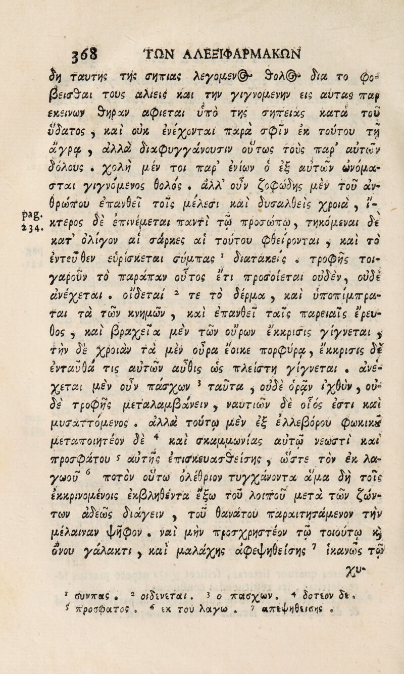 ΤΠΝ ΑΛΒΒΙΦΑίΜΑΚΠΝ Sq τούτη; τή; σηπία; λεγομεν(&> &ολ(§ρ Sia το φο= βεισ^αι τους άλίειύ και την γιγνομενην εις αυτός παρ εκείνων 3τηρχν αφιεται υπό τη; σητειχς κατά του vSuto; ) καί ούκ ενέχονται πάρα σφΐν εκ τούτου τ$ αγρφ ; άλλα δ'ίχφυγγχνοντιν ούτως τον; παρ’ αυτών S όλους · χολή μ εν τοι παρ εν ίων ο εξ αυτών ώνομχ- στχι γιγνο μένος θολος · άλλί ούν ζοφώδης μεν του άν¬ θρωπον επανθεί το7; μελεσι καί ^υταλβείς χροιά , ί¬ κτερος σε επινεμεται πχντι τω προσωπώ 5 τηκόμεναι Se κατ ολίγον ut truppe; χι τούτου φθείρονται y mi το εντεύθεν ευρίσκεται σόμπας 1 <5)ατακεις β τροφής τοι- γαροϋν το παρχπχν ούτος ετι π popolerai ovSev, ouSi ανέχεται « θίγεται 1 τε το ίερμχ y και ύποπιμπpu¬ tat τα των κνημών y κχι έπανθεΐ τχϊς παρειαΊς ερευ- θος 5 καί βραχείχ μεν των ουρών εκκρισις γίγνεται y την Ss χροιάν τχ μεν ούρα εοικε πορφύρα y εκκρισις SÌ ενταύθα τις αυτών αυθις ώς πλείστη γίγνεται · ανέ¬ χεται μεν ούν πασχών 3 ταυτα y ου Se οραν ίχθνν 5 ου* Se τροφή; μεταλαμβχνειν y ναυτιών Se ο ιός εστι mi μνσχττομενο; . άλλα τούτφ μεν εξ ελλεβόρον φωκικί μεταποιητεον Se 4 καί σκαμμωνίας αύτώ νεώστι και προσφάτου s χυτή; επισκευάστείσης j ώστε τον εκ λα- γωου 6 ποτον ουτω ολεθριον τυγχάνοντχ χμα Sy τοις εκκρινομενοι; εκβληθίντα εξω τού λοιπού μετά τών ζών- των α$εώς Sixyeiv y του θανάτου παρχιτηταμενον την μίλαιναν ψήφον · ναι μην προσχρηστεον τω> τοιουτω ονον γαλακτι y mi μαλάχη; άφεψηθε ίση; 7 Ικανώς τω> 7»' 1 (ίυνττοιζ · 2 οώίνίτοΐι, 3 ο . 4 Sonov ίι »