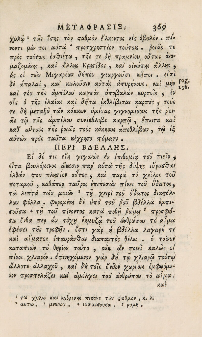 ΜΕΤΑΦΡΑΣΙ2. Υυλω ' τ?5 iViji τον ςχύμόν ί'λκοντοζ £i’s οβολόν · a-*- yom |U,gV τοι αυτά 1 προτχρηττεον τουτοις · potas τε προς τουτοις ετ^ιετω , της re ύη πραμνίον ούτως ονο¬ μαζόμενης , καί άλλης Κρητίύος y καί οίνωπης άλλης y ας οι των Μεγαρεων ύηπου γεωργούτι κήποι · είτι Sì άπαλαì , mi καλού τιν αύτάς άπυρηνους. vai μην καί τον της ασπίλου καρπόν ύποβαλων κυρτούς , εν οΐς ο της ελαίας καί Svj τα εκθλίβ εται καρπός y τους re <5>) μεταξύ των κόκκων υμένας γιγνομενονς της ρ οι- ας τω της αμπέλου τννεκθλιβε κχρπω y επειτα καί καθ' αυτούς της poi ας τους κόκκους άποθλιβων , τω εξ αυτών προς ταυτα κεχρητο πόματι . Γ1ΕΡΙ ΒΔ ΕΛΛΗΣ. Εί τις è (η γεγονως iv επιθυμία του πιεΐν y έϊτα βονλόμενος άκετιν παρ' αυτά της ύιφης ευρατόαΡ ελθων του πλησίον ουτος y καί παρά το χείλος του ποταμού , καθάπερ ταύρος επιπεσων πίνει τού ύπατος, τα λεπτά των μυιων 3 τη χειρι τού ύύατος ύιαςόΑ¬ λών φύλλα . ψερομενη Se υπό τού ρον βύελλά εμπε- σούσα 4 τη τού πίνοντος κατά ποθη ρώμη 5 προσφυ· τα ένθα περ αν τύχη εκμυζα του ανθρώπου το αίμα εψετει της τροφής . εστι γχρ {j βύελλα λαγαρό τε καί αίματος ε&αυράτ$χι διαπαντός fiελει , ο τοίνυν καταπιων τό θηρίον τούτο 9 ούκ αν ποιεί καλώς εί πίνοι χλιαρόν · επινηχίμενον γχρ Só τω χλιαρά τοντω άλλοτε αλλαχού y καί ύό τούς ενύον χωρίοις -ίμφνόμε· νον προσπελάζει καί άμελγει τού άνθρωπον το αίμα ο καί f * 2 τω %υλω και κείμνχjc πίσσας τάν ς%$μον , κ. λ»