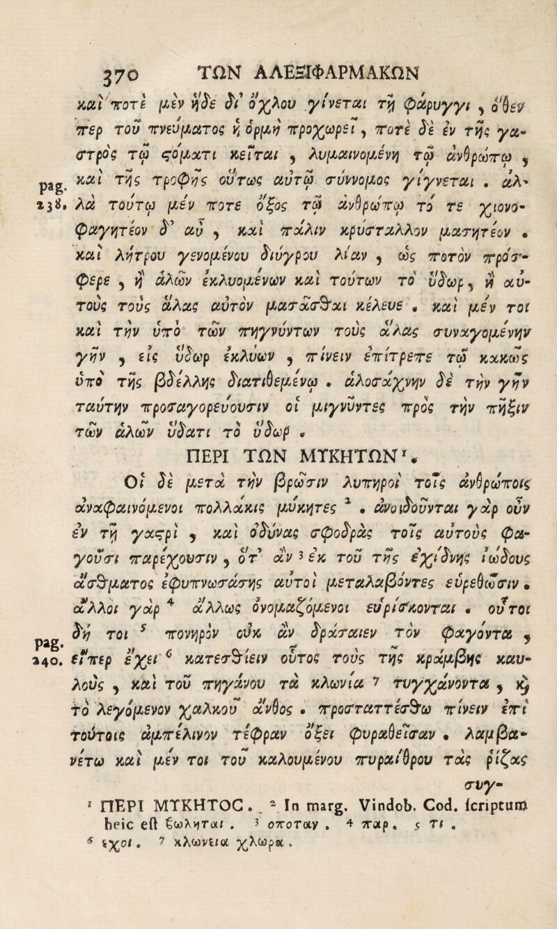 mi icore μεν η$ε <5V’ οχλον γίνεται τη φάρυγγι y ofjei/ ττερ του πνεύματος η όρμη προχωρεί, Tare S'i εν της γα- στρος τω ςοματι κεΐται y λυμαινομένη τω άνβρωπω 5 p3g mi της τροψης ούτως αύτω σύννομος γίγνεται . άλ' &31*· λα τούτω μίν ποτέ οξος τω άνβρωΊτω το τε χιονο- φαγητεον αύ y mi πάλιν κρύσταλλον μασητεον · mi λύτρου γενομενου ί'ιύγρου λίαν y ως ποτον ττροτ- φερε , η αλών εκλυόμενων και τούτων το il Soup, # αυ¬ τούς τούς αλας αυτόν μασάσ&αι κελευε * καί μεν τοι καί την υπό των πηγνύντων τούς αλας συναγόμενων γην y εις νίωρ εκλύων ? πινειν επίτρεπε τω κακώς ύπο της β^ελλης ί'ιατιθεμενω * άλοσάχνην Si την γην ταύτην προσαγορευουσιν οι μιγνύντες προς την πηξιν των αλών υοατι το νοωρ « ΠΕΡΙ ΤΟΝ ΜΤΚΗΤΟΝ1 « Οι Si μετά την βρώσιν λυπηροί τοΊς άνβρωποΐς άναφαινόμενοι πολλακις μύκητες 2 · άνοι^ούνται γαρ ούν iv τη γαςρΐ y καί oSύvaς σφοάρας το7ς αυτούς φα- γουσι παρεχονσιν y οτ αν * εκ τού της εχιίνης ίωSoυς aσήματος εφυπνωσασης αυτοί μεταλαβόντες ενρεβωσιν » άλλοι γάρ 4 άλλως ονομαζόμενοι εύρίσκονται * ου τοι pag ^ 701 5 Toy^poV £ράσαιεν τον φχγοντα y »40. εΐπερ εχει 6 κατεσ^ίειν ούτος τούς της κράμβης καυ- λούς y καί τον πηγίνον τα κλωνιά 7 τυγχάνονται y κ# το λεγόμενον χαλκού άνβος » τροσταττεσ&ω πινειν ίτι τούτοις άμπε λινόν τέφραν οξει φυραΟεΊσαν · λαμβα- νετω καί μεν τοι του καλούμενου τυραίβρου τχς ρίζας σνγ- 1 ΠΕΡΙ MTKHTOG. _ - In marg. Vindob. Cod. icriptunft foeic eil ζωλνιτ<χί . ? οποτοιν . 4 7ΓΛρ. ,ς τι . 5 *Χ01 · 7 κλώνο a χλωροί .
